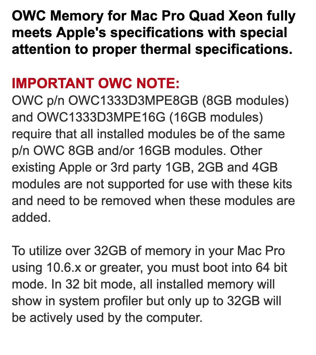 **OWC Memory for Mac Pro Quad Xeon fully meets Apple's specifications with special attention to proper thermal specifications.**

**IMPORTANT OWC NOTE:**

OWC p/n OWC1333D3MPE8GB (8GB modules) and OWC1333D3MPE16G (16GB modules) require that all installed modules be of the same p/n OWC 8GB and/or 16GB modules. Other existing Apple or 3rd party 1GB, 2GB and 4GB modules are not supported for use with these kits and need to be removed when these modules are added.

To utilize over 32GB of memory in your Mac Pro using 10.6.x or greater, you must boot into 64 bit mode. In 32 bit mode, all installed memory will show in system profiler but only up to 32GB will be actively used by the computer.
