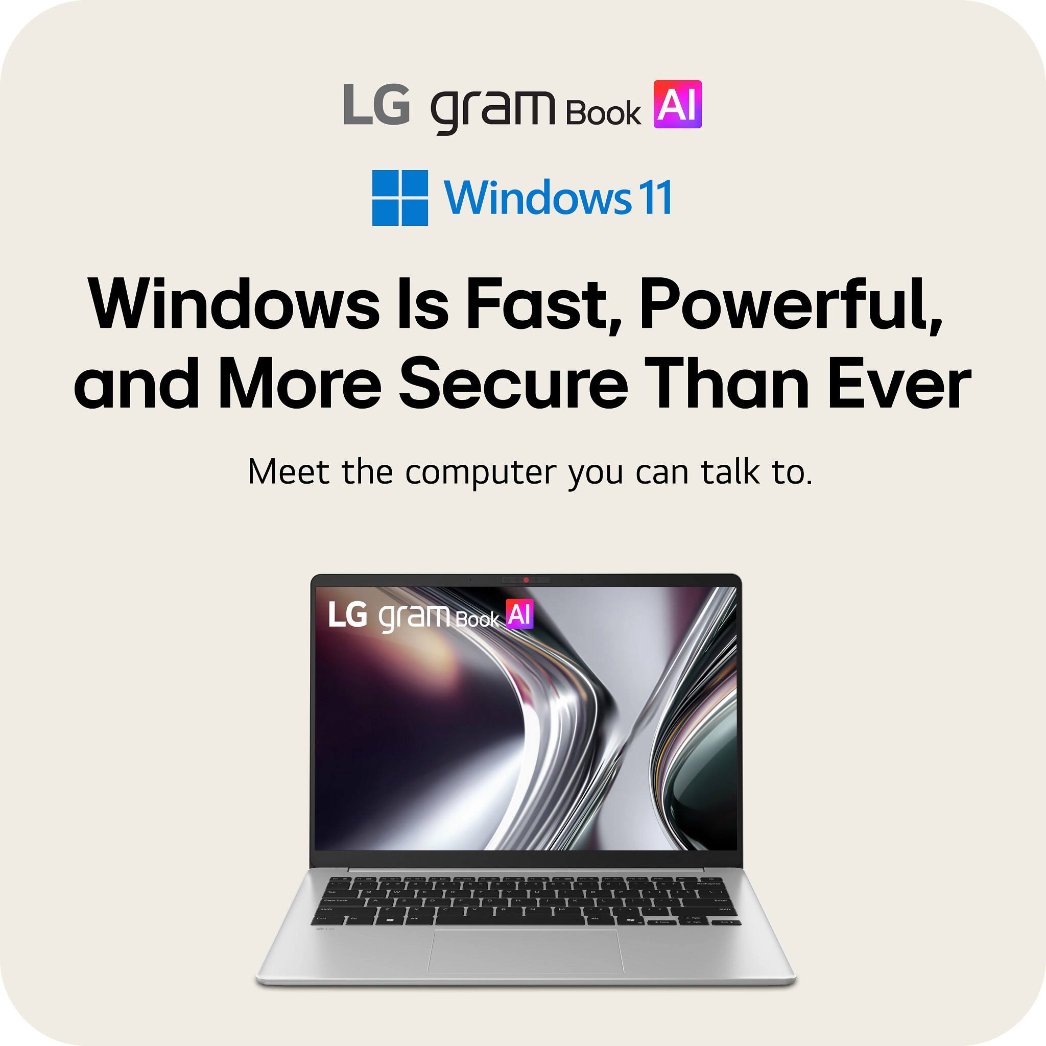 LG gram Book AI  
Windows 11  
Windows Is Fast, Powerful, and More Secure Than Ever  
Meet the computer you can talk to.