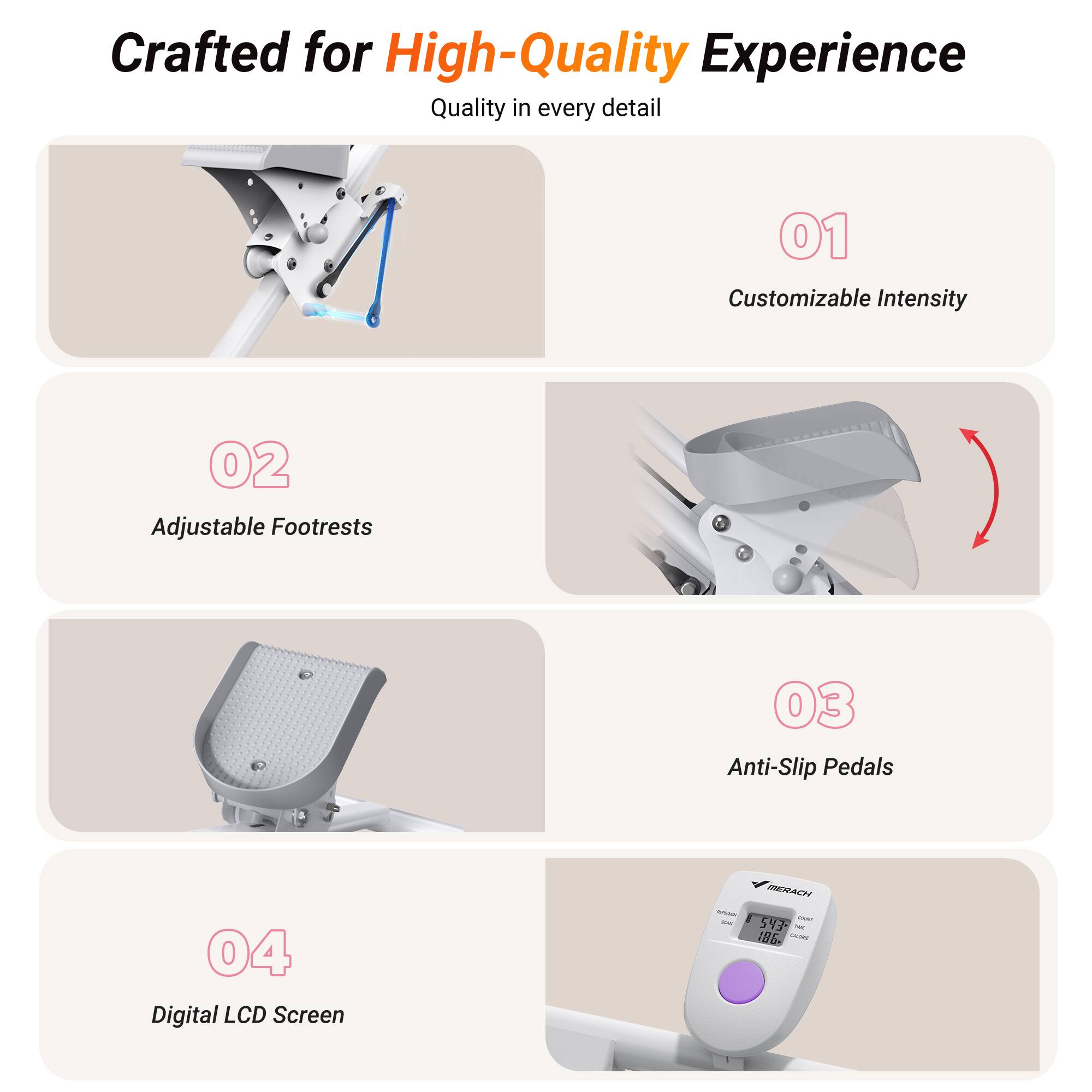 Crafted for High-Quality Experience  
Quality in every detail  

01 Customizable Intensity  
02 Adjustable Footrests  
03 Anti-Slip Pedals  
04 Digital LCD Screen  

MERACH  
I 5Y7  
186