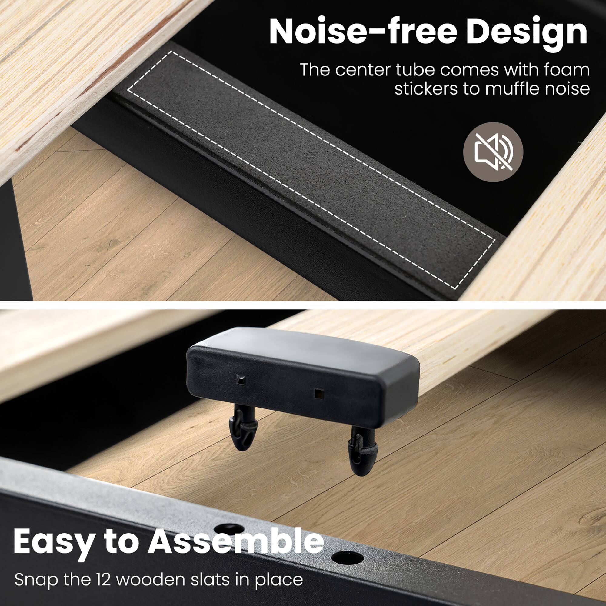 Noise-free Design  
The center tube comes with foam stickers to muffle noise  

Easy to Assemble  
Snap the 12 wooden slats in place