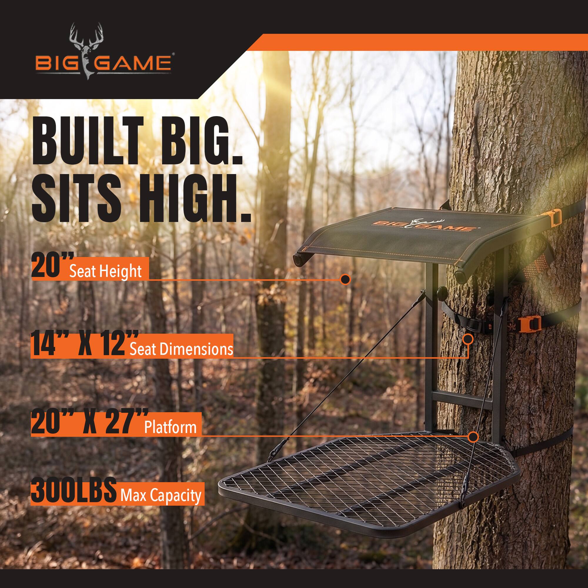 BIG GAME  
BUILT BIG. SITS HIGH.  
20" Seat Height  
14" X 12" Seat Dimensions  
20" X 27" Platform  
300LBS Max Capacity