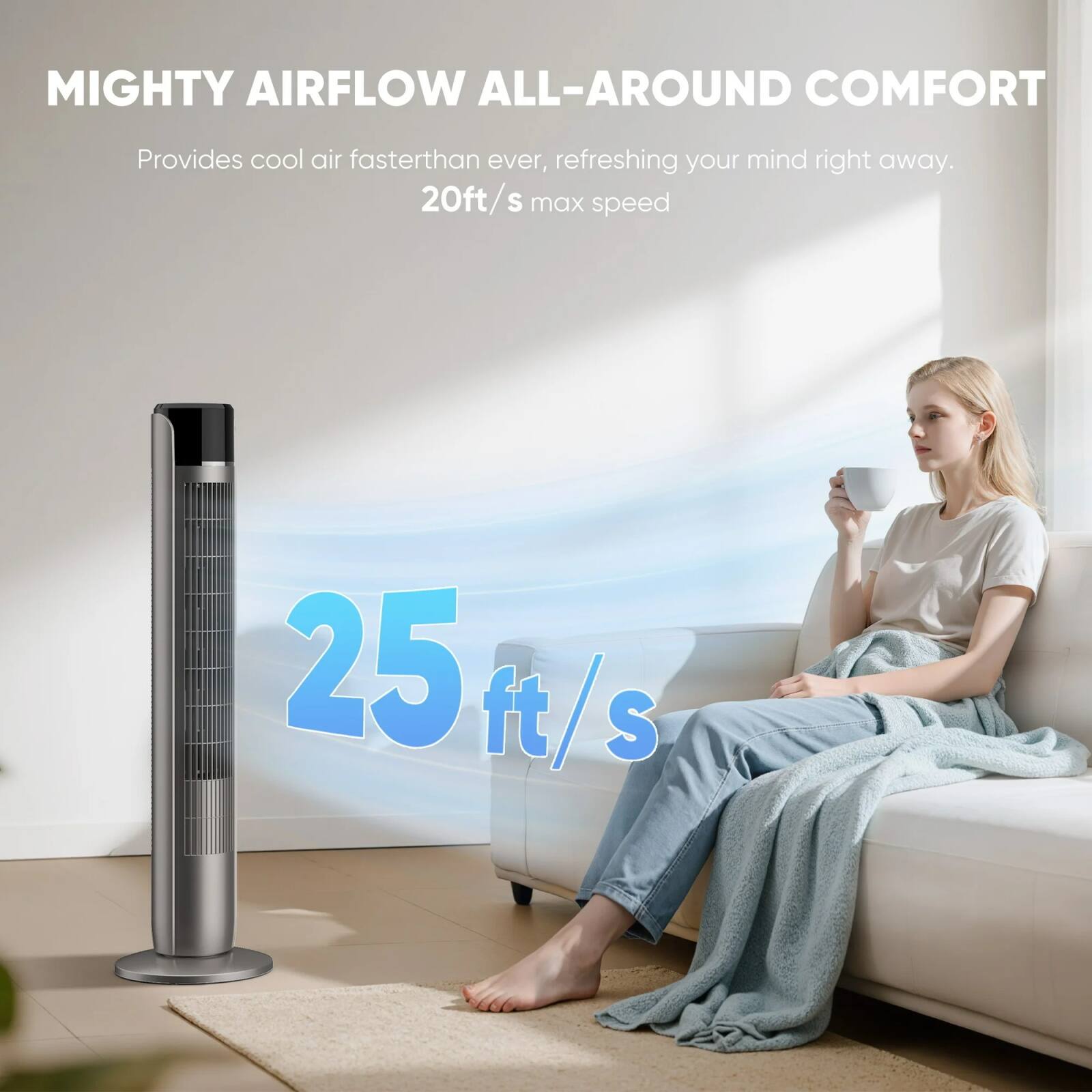 MIGHTY AIRFLOW ALL-AROUND COMFORT  
Provides cool air faster than ever, refreshing your mind right away.  
20ft/s max speed  
25 ft/s