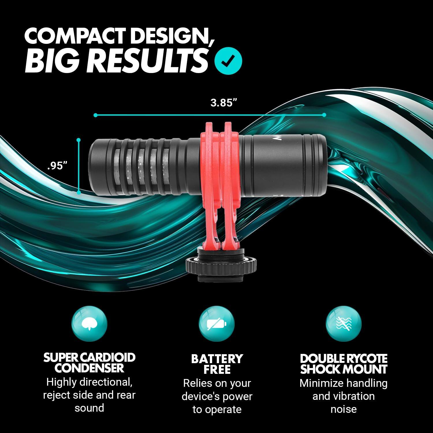 COMPACT DESIGN, BIG RESULTS

3.85"
.95"

SUPER CARDIOID CONDENSER
Highly directional, reject side and rear sound

BATTERY FREE
Relies on your device's power to operate

DOUBLE RYCOTE SHOCK MOUNT
Minimize handling and vibration noise