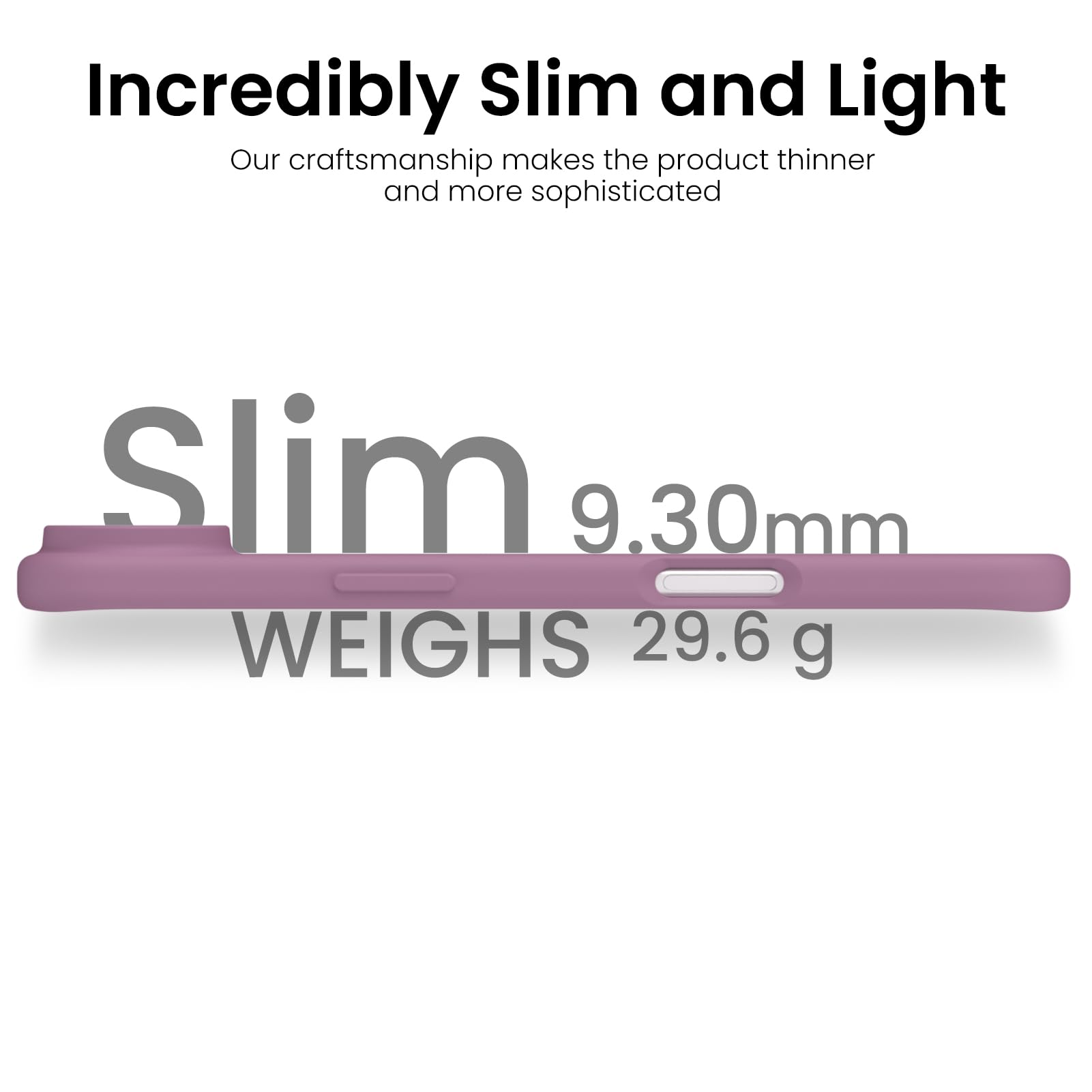 Incredibly Slim and Light

Our craftsmanship makes the product thinner and more sophisticated

Slim  
9.30mm  
WEIGHS 29.6 g