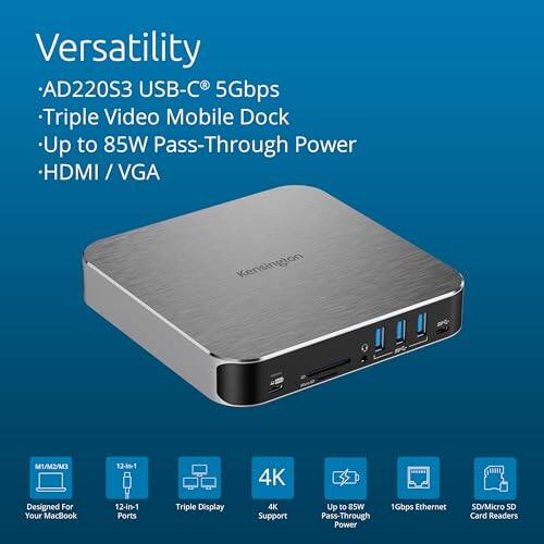 Versatility  
- AD220S3 USB-C 5Gbps  
- Triple Video Mobile Dock  
- Up to 85W Pass-Through Power  
- HDMI / VGA  

Kensington  

Designed for Your MacBook  
12-in-1 Ports  
Triple Display  
4K Support  
Up to 85W Pass-Through Power  
1Gbps Ethernet  
SD/Micro SD Card Readers