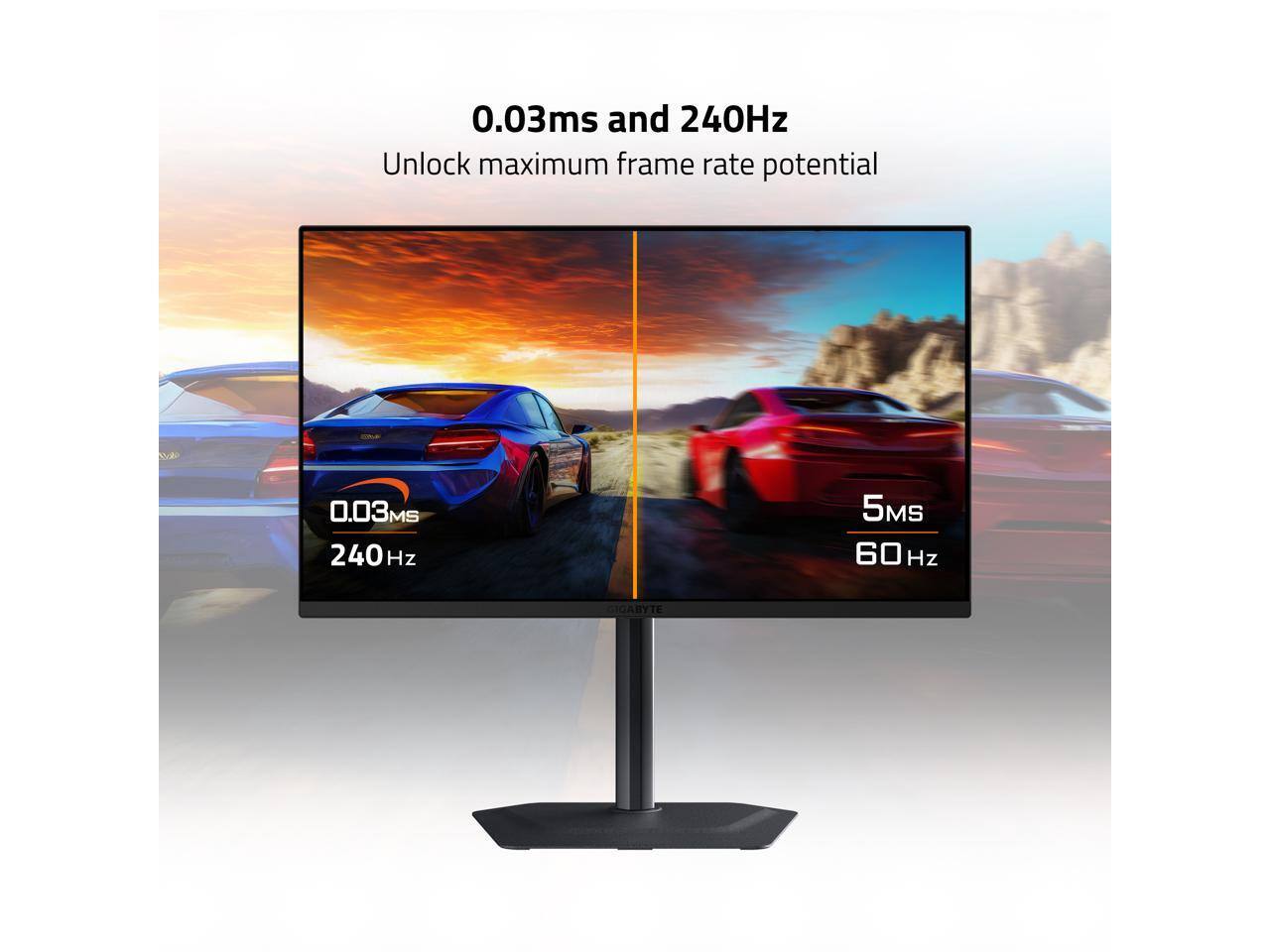 0.03ms and 240Hz  
Unlock maximum frame rate potential  

0.03ms  
240Hz  

5ms  
60Hz  

GIGABYTE