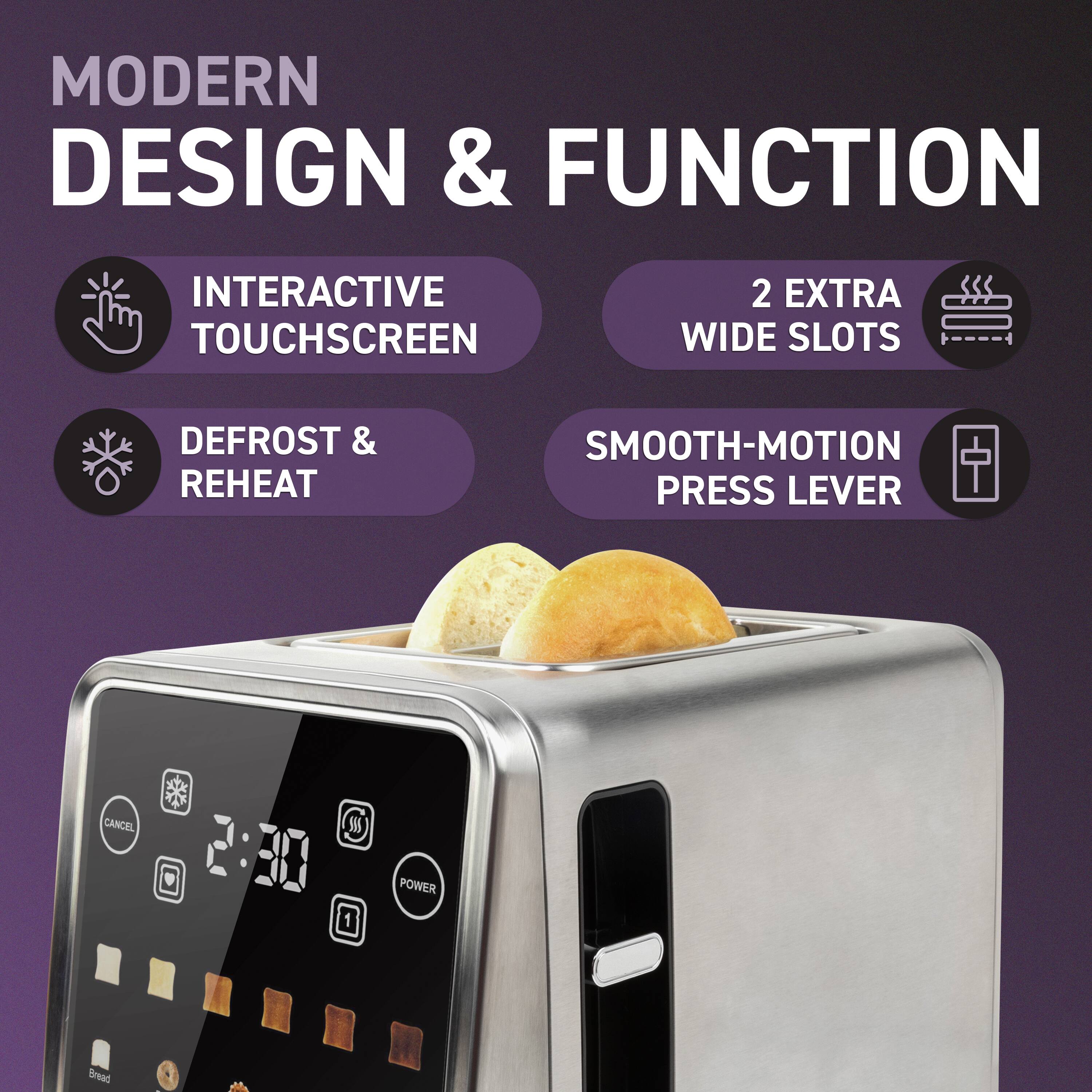 MODERN DESIGN & FUNCTION

- INTERACTIVE TOUCHSCREEN
- DEFROST & REHEAT
- 2 EXTRA WIDE SLOTS
- SMOOTH-MOTION PRESS LEVER

2:30

Bread