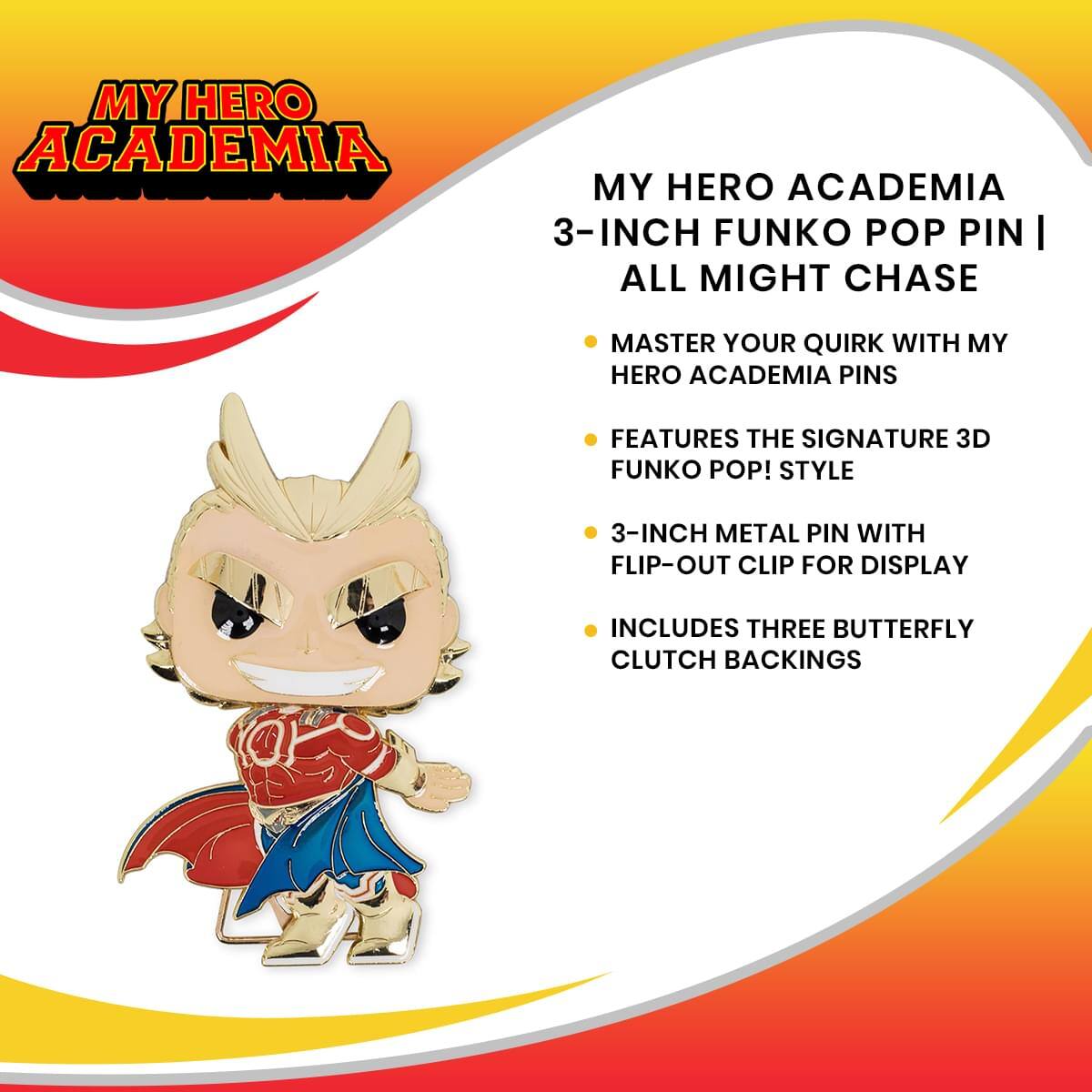 MY HERO ACADEMIA 3-INCH FUNKO POP PIN | ALL MIGHT CHASE

- MASTER YOUR QUIRK WITH MY HERO ACADEMIA PINS
- FEATURES THE SIGNATURE 3D FUNKO POP! STYLE
- 3-INCH METAL PIN WITH FLIP-OUT CLIP FOR DISPLAY
- INCLUDES THREE BUTTERFLY CLUTCH BACKINGS