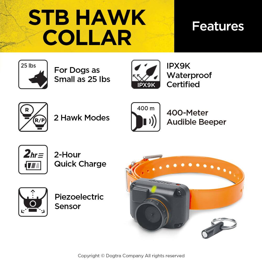 STB HAWK COLLAR

Features

- For Dogs as Small as 25 lbs
- 2 Hawk Modes
- IPX9K Waterproof Certified
- 400-Meter Audible Beeper
- 2-Hour Quick Charge
- Piezoelectric Sensor

Copyright © Dogtra Company All rights reserved