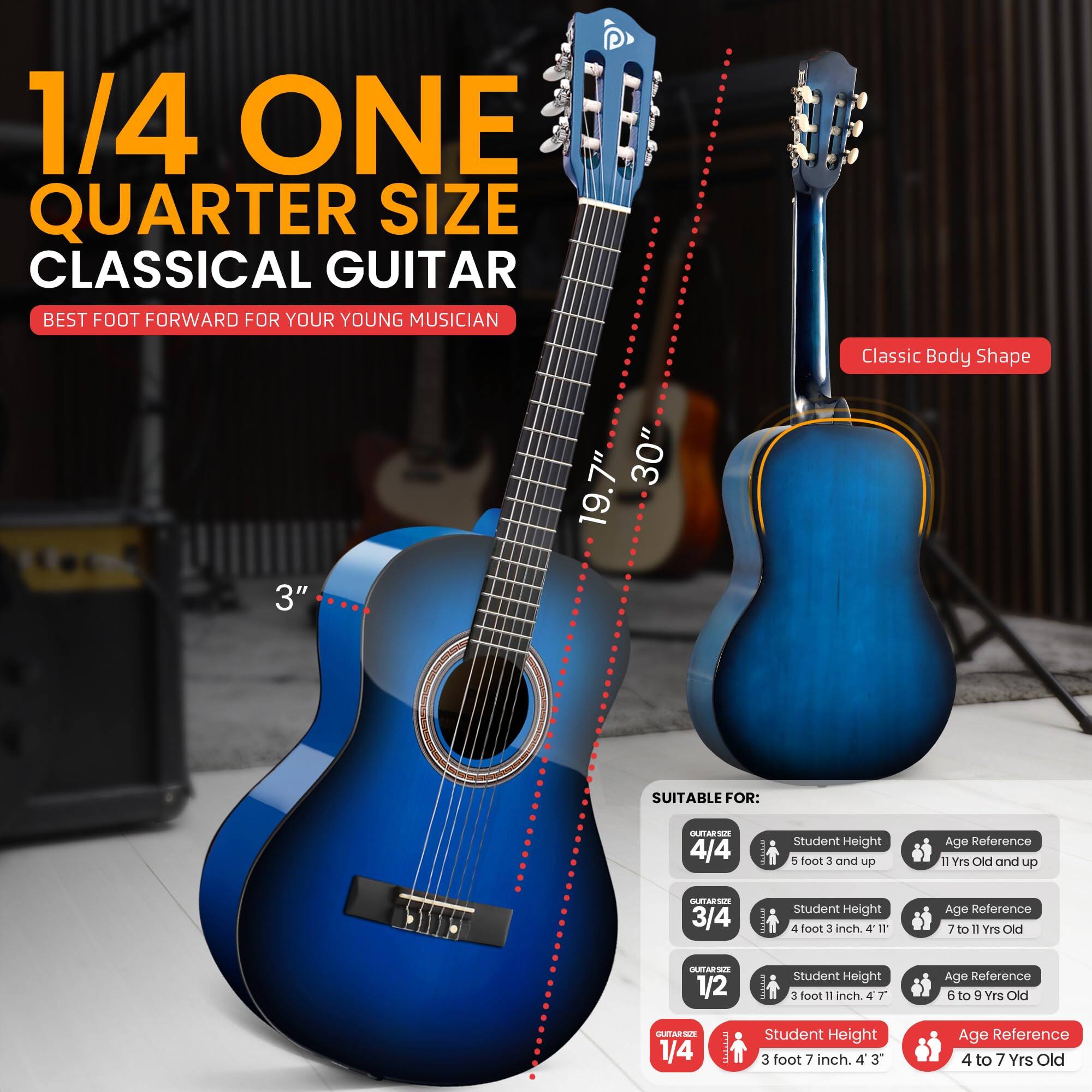 1/4 ONE QUARTER SIZE CLASSICAL GUITAR  
BEST FOOT FORWARD FOR YOUR YOUNG MUSICIAN  

Classic Body Shape  
3" 7" 30" 19.7"  

SUITABLE FOR:  
- 4/4 Student Height - 5 foot 3 and up  
  Age Reference: 11 Yrs Old and up  
- 3/4 Student Height - 4 foot 3 inch  
  Age Reference: 7 to 11 Yrs Old  
- 1/2 Student Height - 3 foot 11 inch  
  Age Reference: 6 to 9 Yrs Old  
- 1/4 Student Height - 3 foot 7 inch  
  Age Reference: 4 to 7 Yrs Old