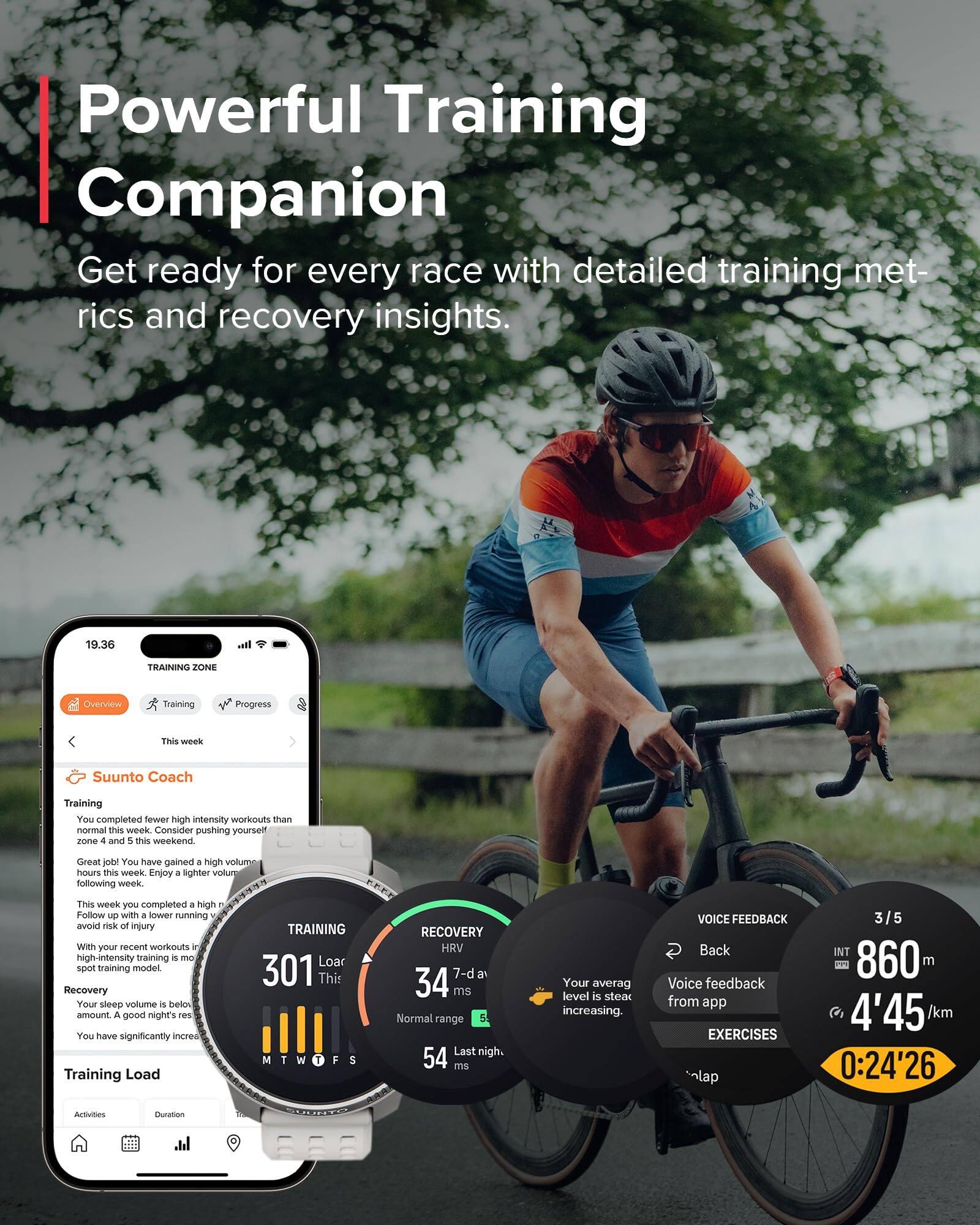 Powerful Training Companion  
Get ready for every race with detailed training metrics and recovery insights.

**TRAINING ZONE**  
**Overview**  
**Training**  
**Progress**

**This week**  
**Suunto Coach**  
**Training**  
You completed fewer high intensity workouts than normal this week. Consider pushing yourself in zones 4 and 5 this weekend.  
Great job! You have gained + high volume hours this week. Enjoy a lighter volume following week.  
This week you completed a high number of high-intensity training. Follow up with a lower running volume to avoid risk of injury.  
With your recent workouts in mind, A good night's rest is recommended.  
**Recovery**  
Your sleep volume is below the amount. A good night's rest is recommended.  
You have significantly increased your training load.  

**TRAINING LOAD**  
**Activities**  
**Duration**  
**Training Load**  

**RECOVERY**  
**HRV**  
301 This 34 7-d a ms  
Normal range 54 Last night. MTWTFS 54 ms  
Your average level is steady increasing.  

**VOICE FEEDBACK**  
**Back**  
Voice feedback from app  

**EXERC