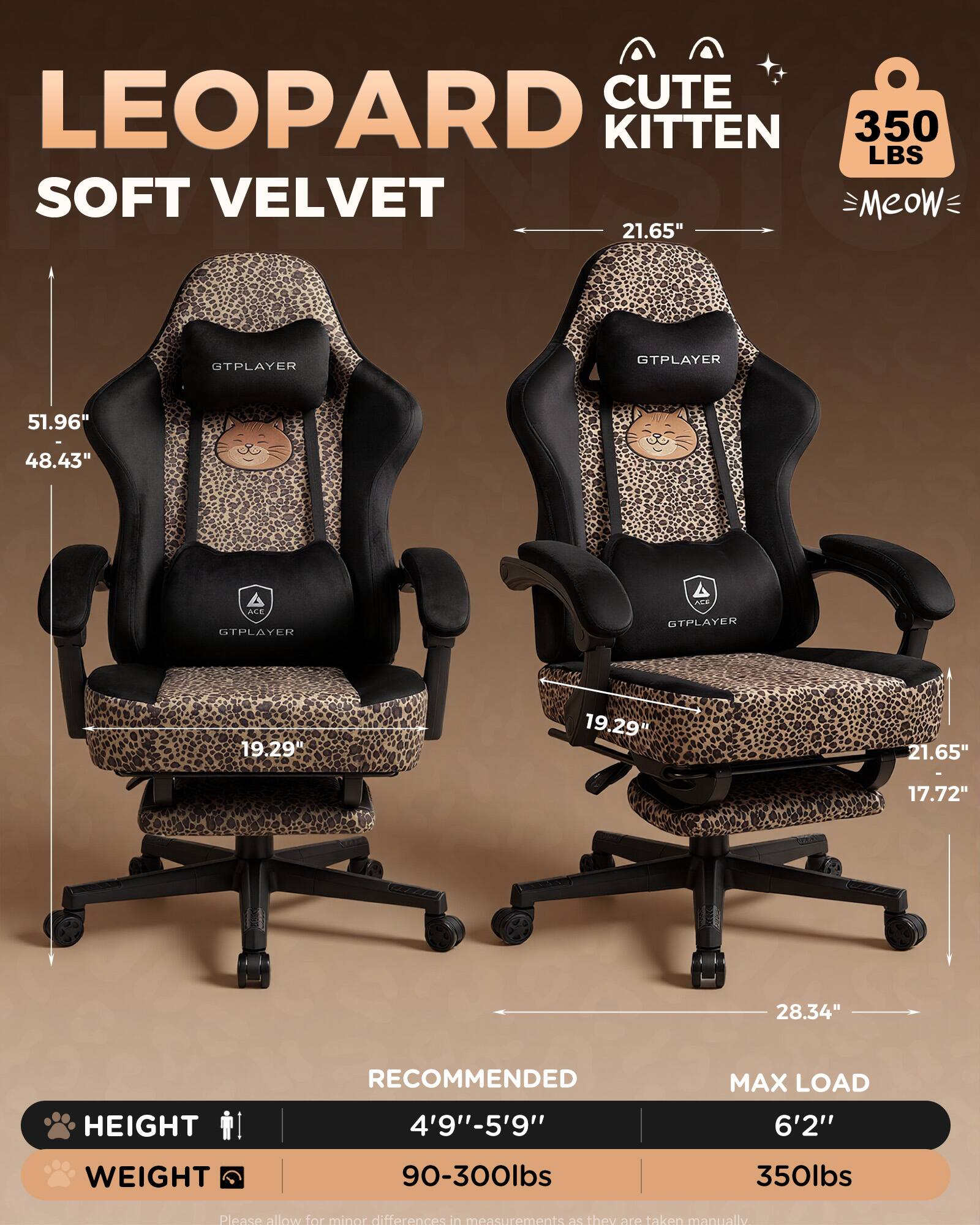 CUTE LEOPARD KITTEN 350 LBS SOFT VELVET

Meow

21.65" GTPLAYER

51.96" 48.43" ACE GTPLAYER

19.29" 19.29" 21.65" I 17.72" 28.34" HEIGHT

RECOMMENDED 4'9"-5'9" MAX LOAD 6'2" WEIGHT 90-300lbs 350lbs

Please allow for minor differences in measurements as they are taken manually