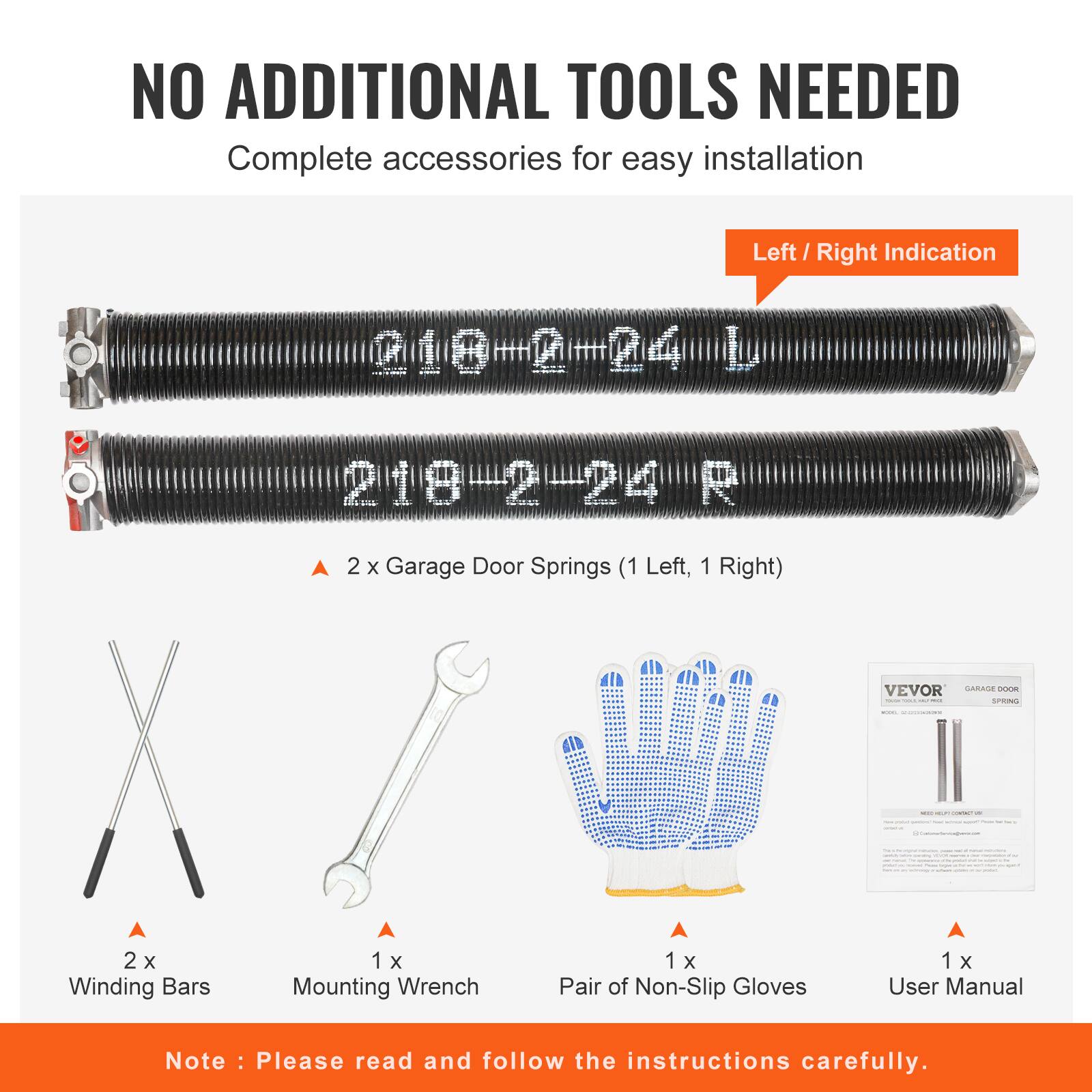 NO ADDITIONAL TOOLS NEEDED  
Complete accessories for easy installation  

Left / Right Indication  
@1@#0=24 010 L 219-2-24 R  

2 x Garage Door Springs (1 Left, 1 Right)  
VEVOR GARAGE DOOR SPRING  

2 x Winding Bars  
1 x Mounting Wrench  
1 x Pair of Non-Slip Gloves  
1 x User Manual  

Note: Please read and follow the instructions carefully.