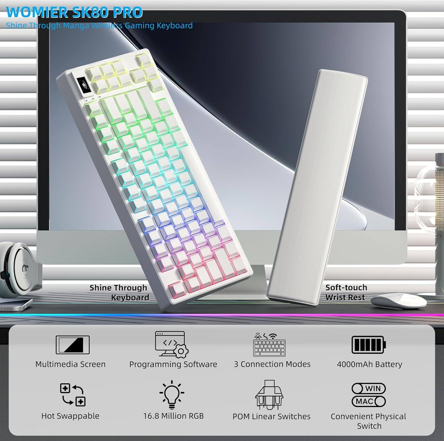 WOMIER SK80 PRO  
Shine Through Manga Wireless Gaming Keyboard  
Shine Through Keyboard  
Soft-touch Wrist Rest  
Multimedia Screen  
Programming Software  
3 Connection Modes  
4000mAh Battery  
WIN MAC  
Hot Swappable  
16.8 Million RGB  
POM Linear Switches  
Convenient Physical Switch