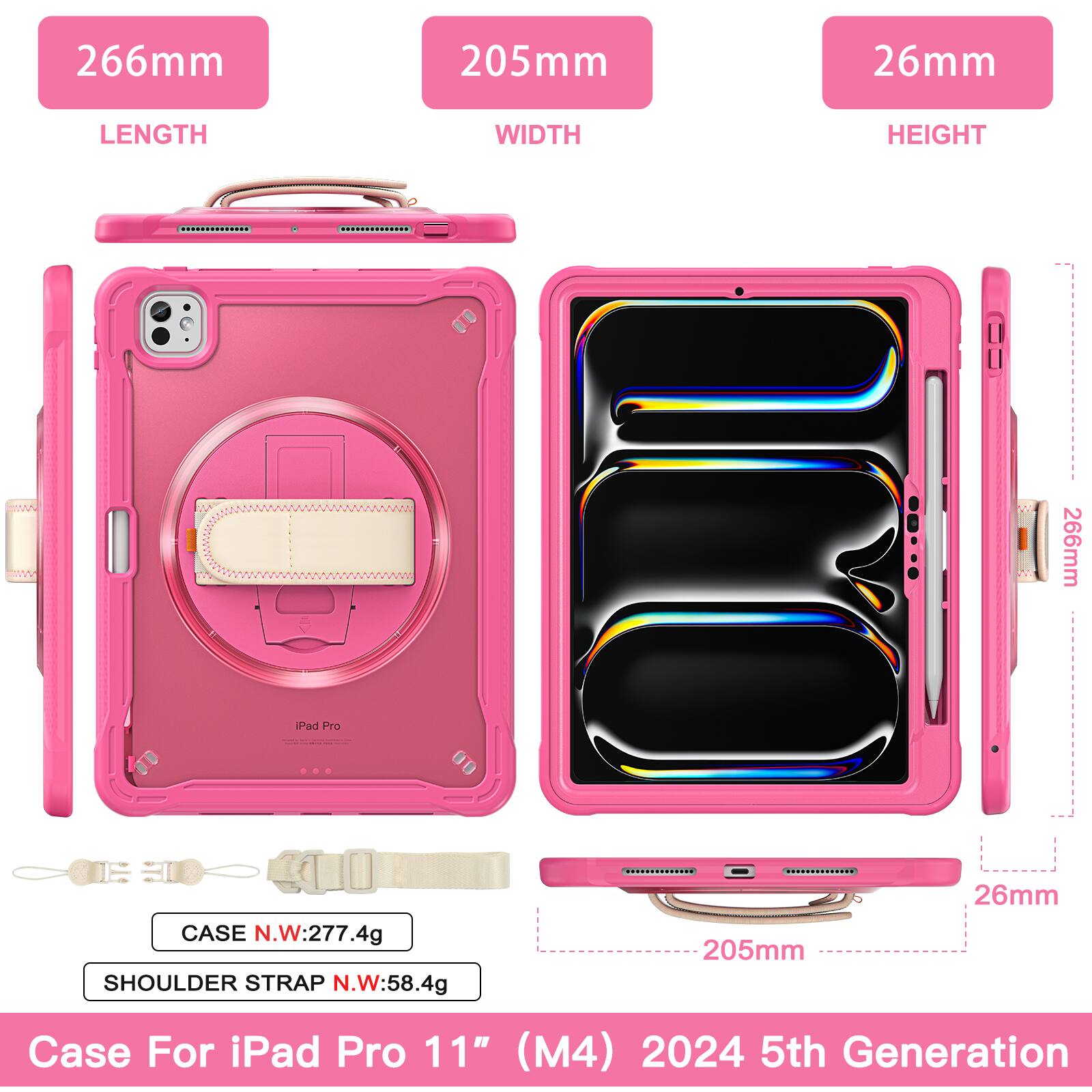 266mm 205mm 26mm  
LENGTH WIDTH HEIGHT  
266mm Pad Pro CASE N.W:277.4g  
SHOULDER STRAP N.W:58.4g  
205mm 26mm  
Case For iPad Pro 11" (M4) 2024 5th Generation