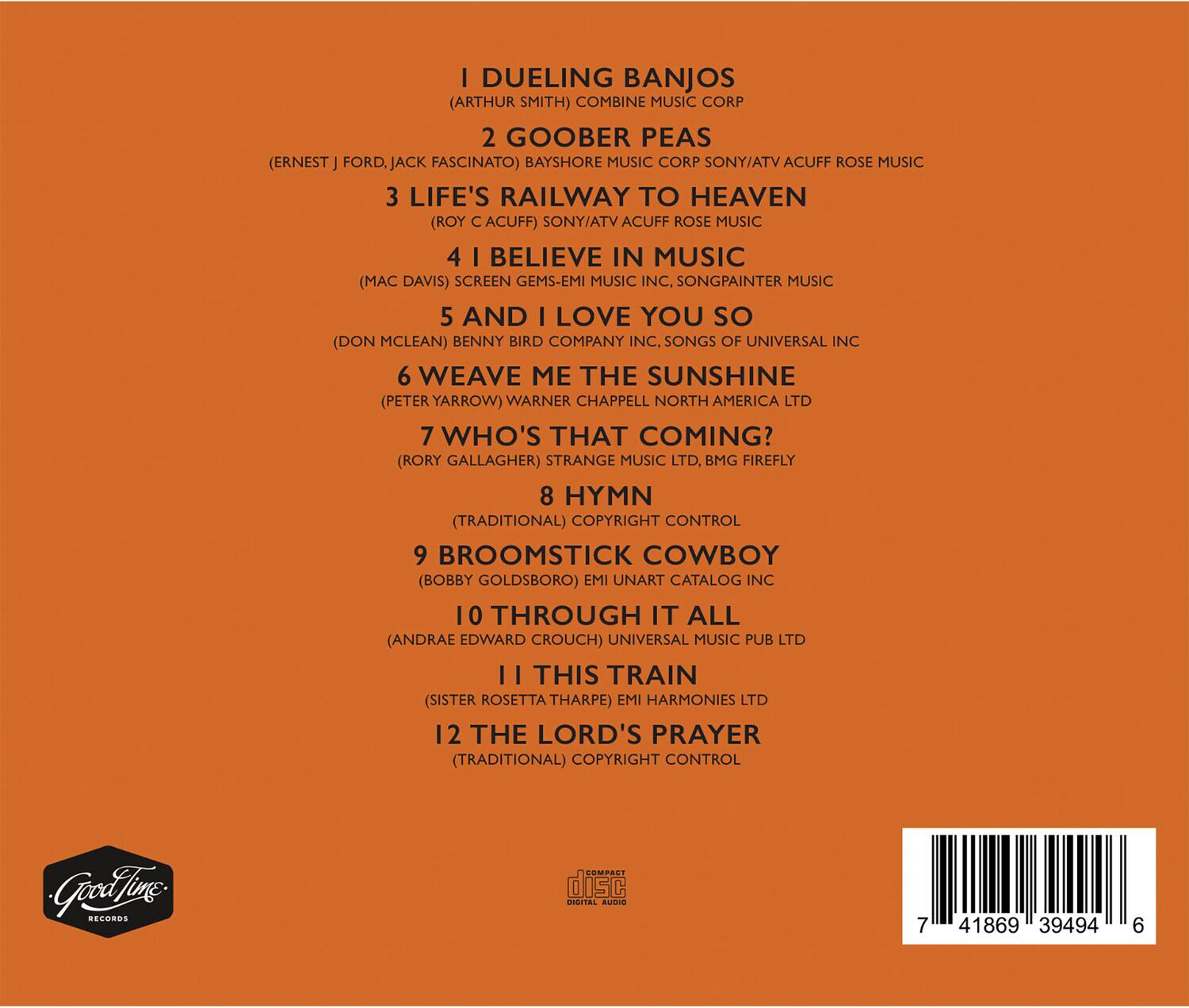 1. I Dueling Banjos  
   (Arthur Smith) Combine Music Corp

2. Goober Peas  
   (Ernest J. Ford, Jack Fascinato) Bayshore Music Corp Sony/ATV Acuff Rose Music

3. Life's Railway to Heaven  
   (Roy C. Acuff) Sony/ATV Acuff Rose Music

4. I Believe in Music  
   (Mac Davis) Screen Gems-EMI Music Inc. Songpainter Music

5. And I Love You So  
   (Don McLean) Benny Bird Company Inc., Songs of Universal Inc

6. Weave Me the Sunshine  
   (Peter Yarrow) Warner Chappell North America Ltd

7. Who's That Coming?  
   (Rory Gallagher) Strange Music Ltd, BMG Firefly

8. Hymn  
   (Traditional) Copyright Control

9. Broomstick Cowboy  
   (Bobby Goldsboro) EMI Unart Catalog Inc

10. Through It All  
   (Andrae Edward Crouch) Universal Music Pub Ltd

11. This Train  
   (Sister Rosetta Tharpe) EMI Harmonies Ltd

12. The Lord's Prayer  
