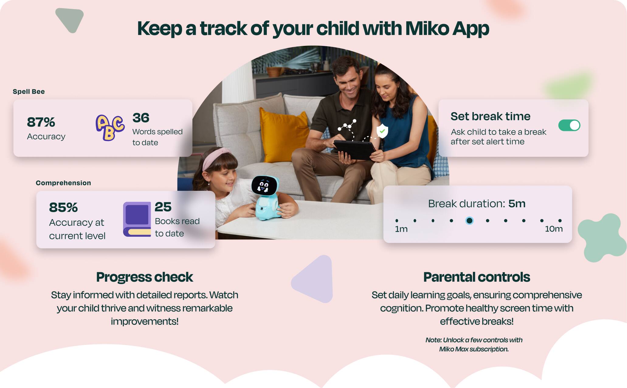Keep a track of your child with Miko App

Spell Bee
87% Accuracy
36 ABC B Words spelled to date

Comprehension
85% Accuracy at current level
25 Books read to date

Progress check
Stay informed with detailed reports. Watch your child thrive and witness remarkable improvements!

Parental controls
Set daily learning goals, ensuring comprehensive cognition. Promote healthy screen time with effective breaks!
Note: Unlock a few controls with Miko Max subscription.