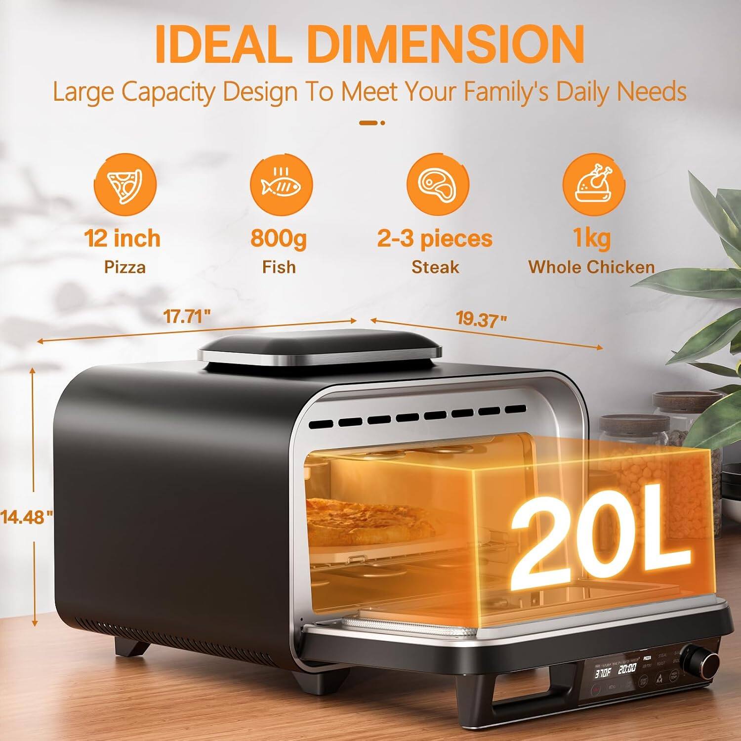 IDEAL DIMENSION  
Large Capacity Design To Meet Your Family's Daily Needs  

- 12 inch Pizza  
- 800g Fish  
- 2-3 pieces Steak  
- 1kg Whole Chicken  

Dimensions:  
- 17.71"  
- 19.37"  
- 14.48"  

Capacity: 20L