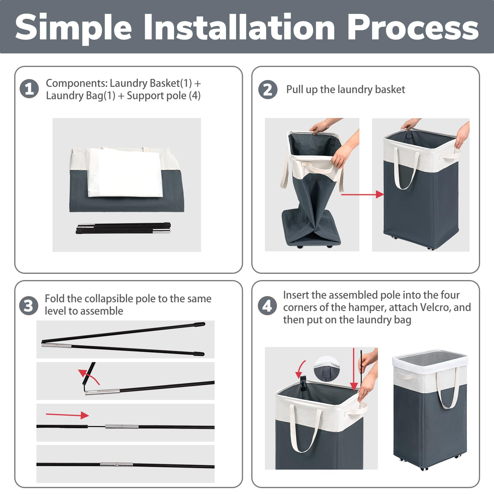 Simple Installation Process

1. Components: Laundry Basket(1) + Laundry Bag(1) + Support pole (4)

2. Pull up the laundry basket

3. Fold the collapsible pole to the same level to assemble

4. Insert the assembled pole into the four corners of the hamper, attach Velcro, and then put on the laundry bag
