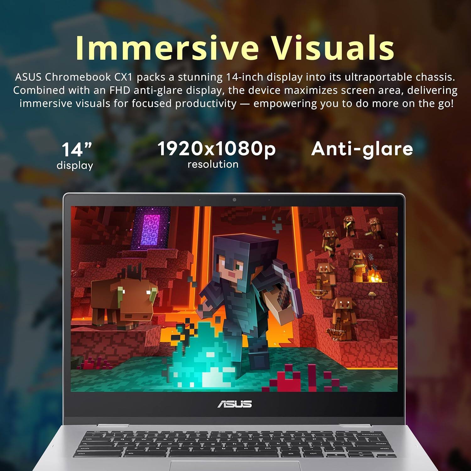 Immersive Visuals

ASUS Chromebook CX1 packs a stunning 14-inch display into its ultraportable chassis. Combined with an FHD anti-glare display, the device maximizes screen area, delivering immersive visuals for focused productivity — empowering you to do more on the go!

14" display
1920x1080p resolution
Anti-glare