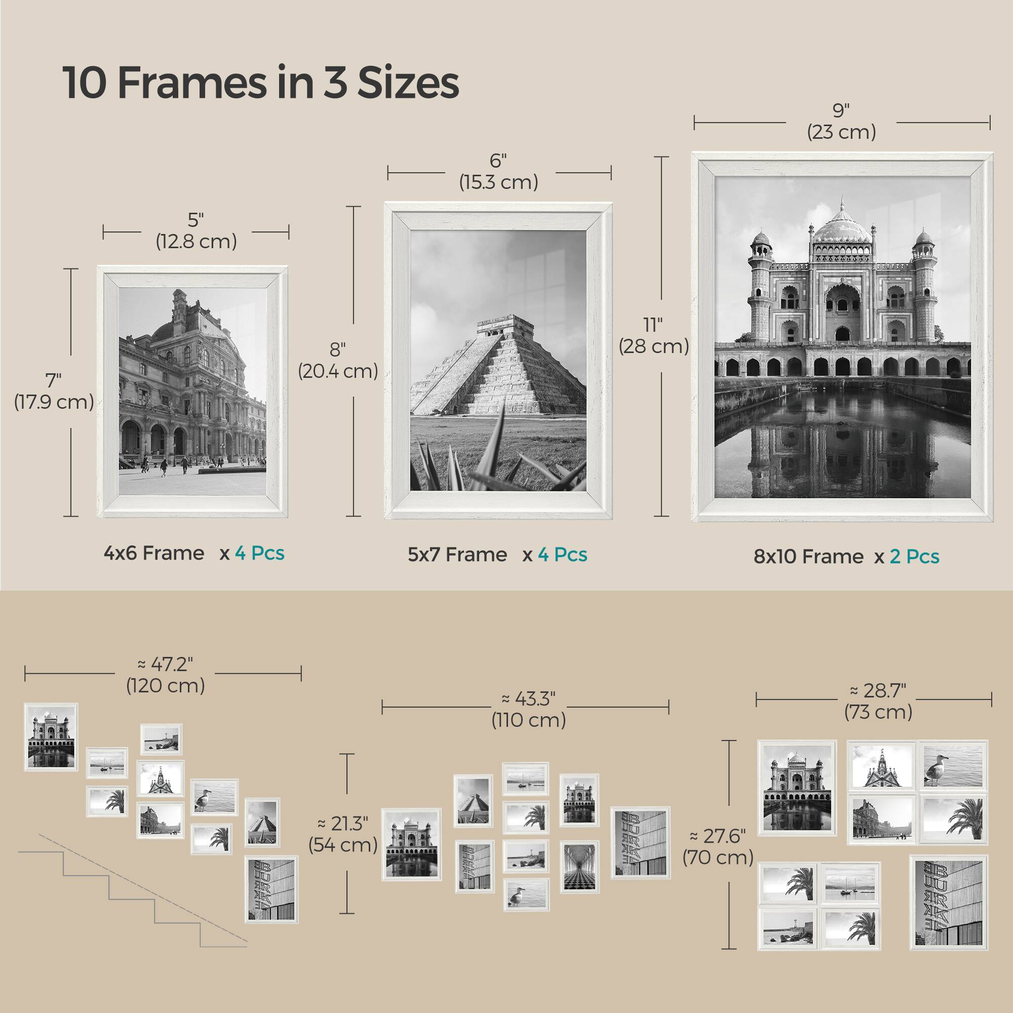 10 Frames in 3 Sizes

6" (15.3 cm)
9" (23 cm)
5" (12.8 cm)
7" (17.9 cm)
8" (20.4 cm)
11" (28 cm)

4x6 Frame x 4 Pcs
5x7 Frame x 4 Pcs
8x10 Frame x 2 Pcs

= 47.2" (120 cm)
43.3" (110 cm)
28.7" (73 cm)
21.3" (54 cm)
~27.6" (70 cm)