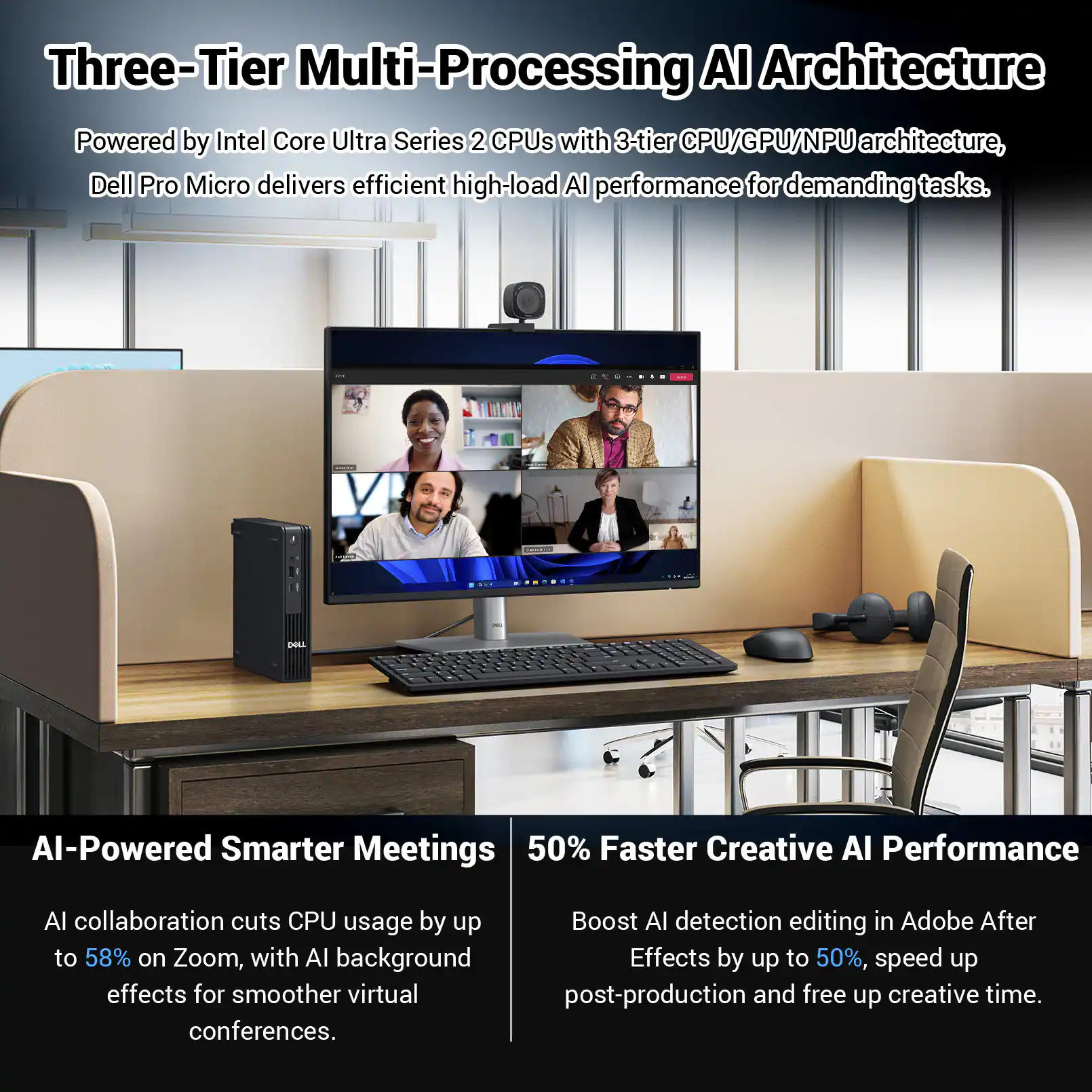Three-Tier Multi-Processing AI Architecture  
Powered by Intel Core Ultra Series 2 CPUs with 3-tier CPU/GPU/NPU architecture, Dell Pro Micro delivers efficient high-load AI performance for demanding tasks.

AI-Powered Smarter Meetings  
AI collaboration cuts CPU usage by up to 58% on Zoom, with AI background effects for smoother virtual conferences.

50% Faster Creative AI Performance  
Boost AI detection editing in Adobe After Effects by up to 50%, speed up post-production and free up creative time.