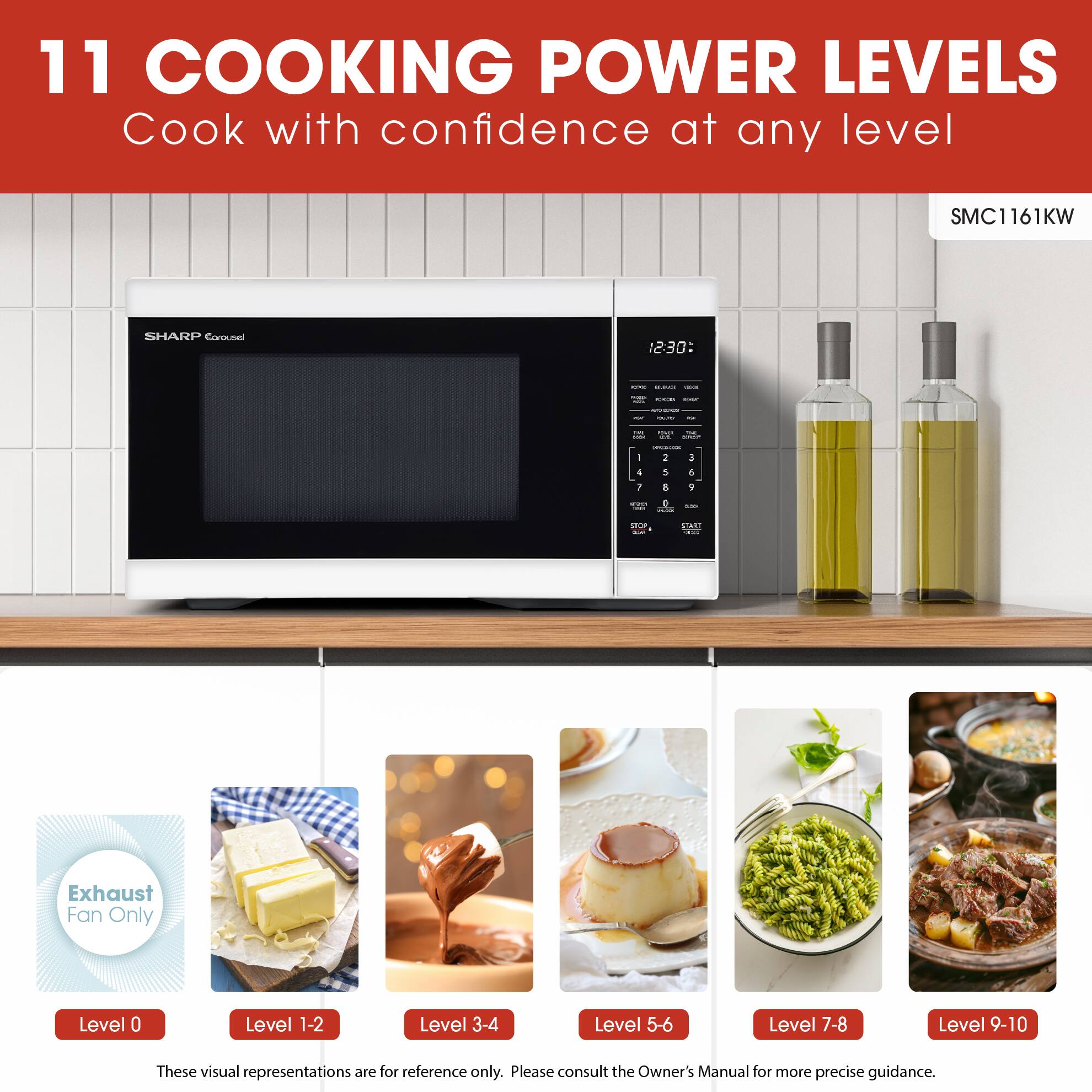 11 COOKING POWER LEVELS  
Cook with confidence at any level  

SMC1161KW  
SHARP Corousel  

Exhaust Fan Only  
Level 0  
Level 1-2  
Level 3-4  
Level 5-6  
Level 7-8  
Level 9-10  

These visual representations are for reference only. Please consult the Owner's Manual for more precise guidance.