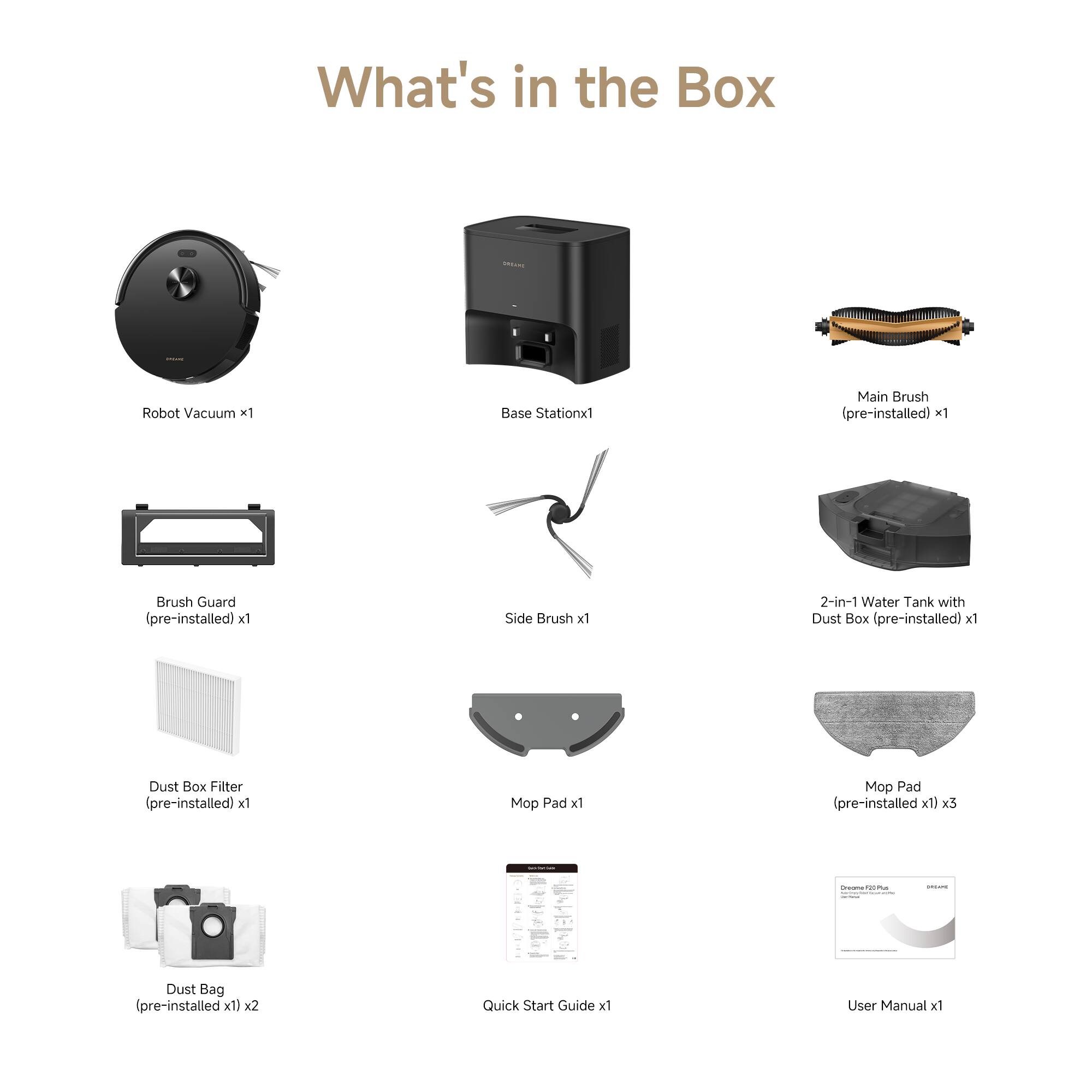 What's in the Box

- Robot Vacuum x1
- Base Station x1
- Main Brush (pre-installed) x1
- Brush Guard (pre-installed) x1
- Side Brush x1
- 2-in-1 Water Tank with Dust Box (pre-installed) x1
- Dust Box Filter (pre-installed) x1
- Mop Pad x1
- Mop Pad (pre-installed x1) x3
- Dust Bag (pre-installed x1) x2
- Quick Start Guide x1
- User Manual x1