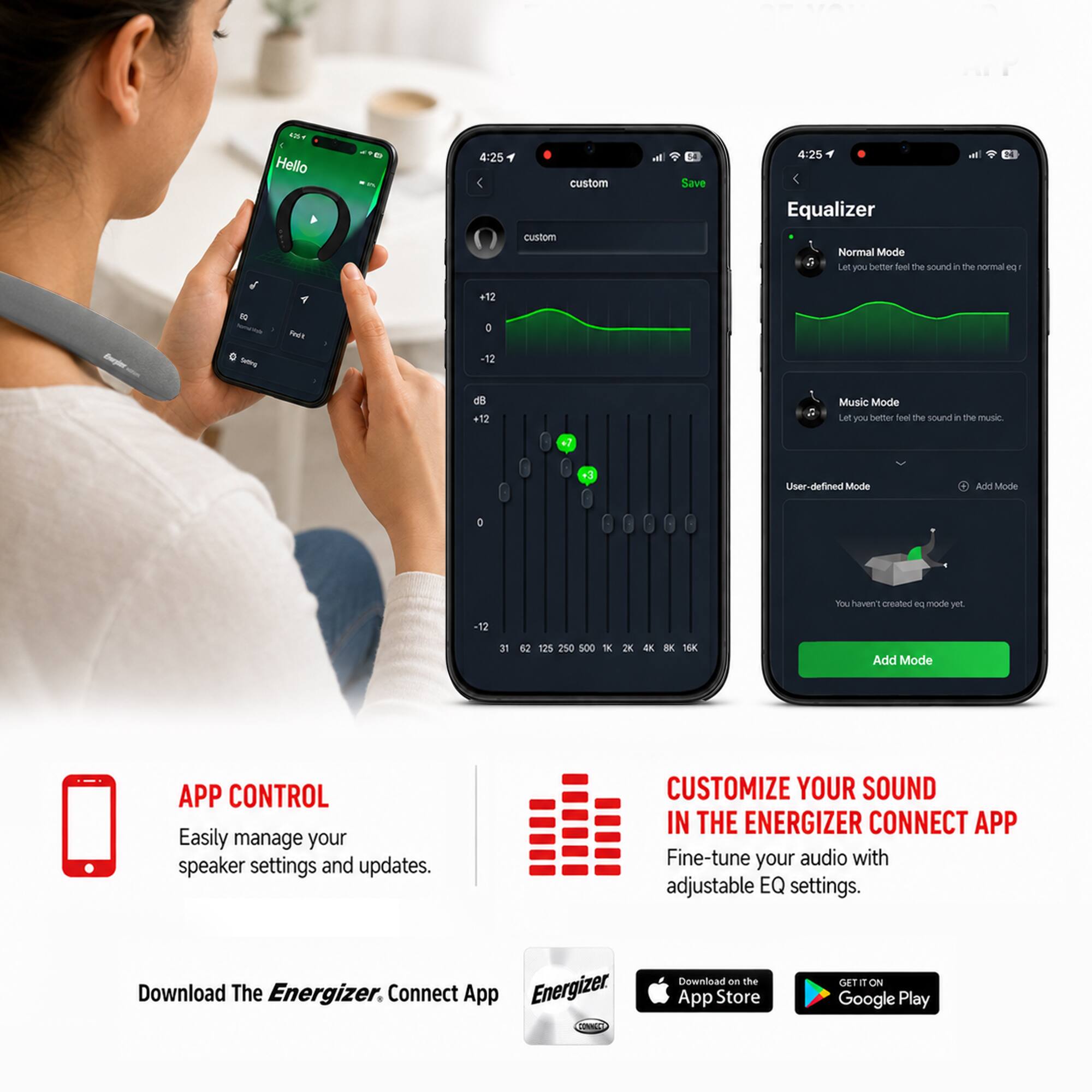 4254 Hello

4:25

custom custom
Save

4:25 Equalizer
Normal Mode
Let you better feel the sound in the normal eq
-10 -
Redit
+12 D -12
d8 +12

Music Mode
Let you better feel the sound in the music
+3

User-defined Mode
Add Mode
You haven't created eq mode yet.

500
2K
16K

Add Mode

APP CONTROL
Easily manage your speaker settings and updates.

CUSTOMIZE YOUR SOUND IN THE ENERGIZER CONNECT APP
Fine-tune your audio with adjustable EQ settings.

Download The Energizer Connect App
Download on the App Store
GET IT ON Google Play
