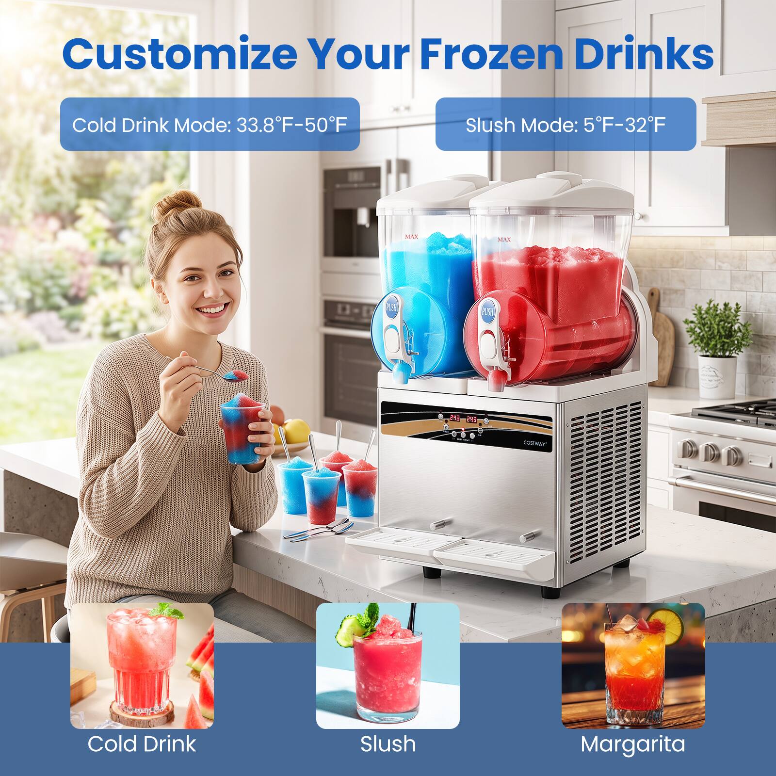Customize Your Frozen Drinks

Cold Drink Mode: 33.8°F-50°F

Slush Mode: 5°F-32°F

MAX
MAX
PLSP

243 EYS
COSTWAY
Cold Drink
Slush
Margarita