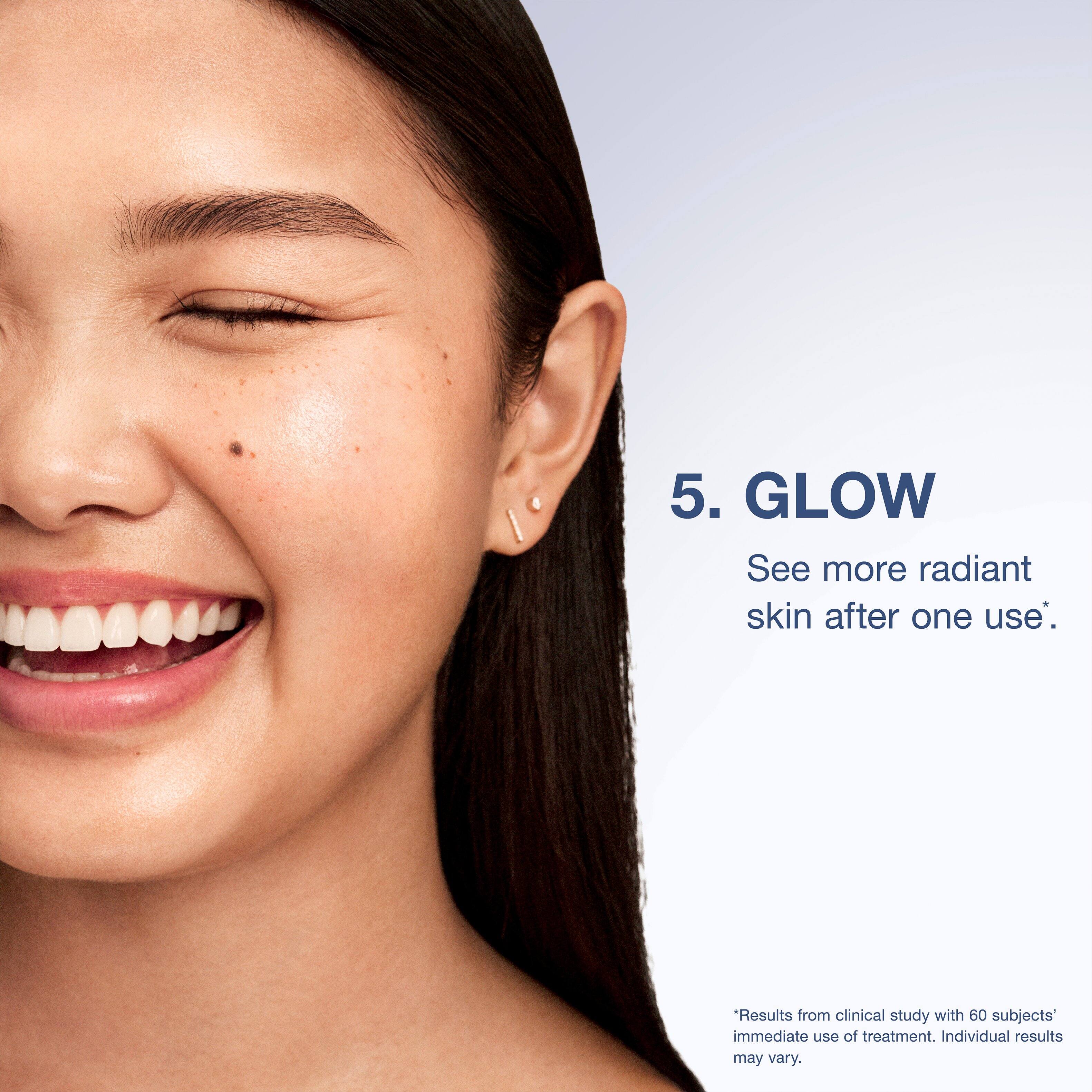 5. GLOW  
See more radiant skin after one use*.  
*Results from clinical study with 60 subjects' immediate use of treatment. Individual results may vary.