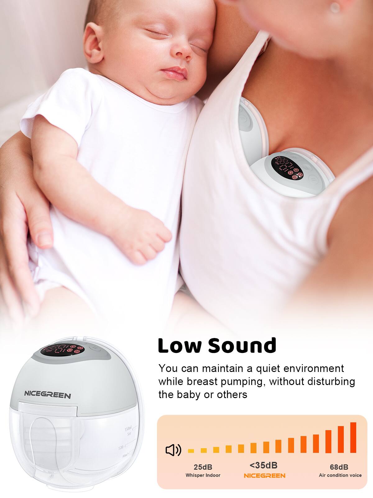 - E63L I1 L' NICEGREEN Low Sound  
You can maintain a quiet environment while breast pumping, without disturbing the baby or others  
25dB for 13 25dB Whisper Indoor <35dB NICEGREEN 68dB Air condition voice

Low Sound  
You can maintain a quiet environment while breast pumping, without disturbing the baby or others

25dB Whisper Indoor  
<35dB NICEGREEN  
68dB Air condition voice