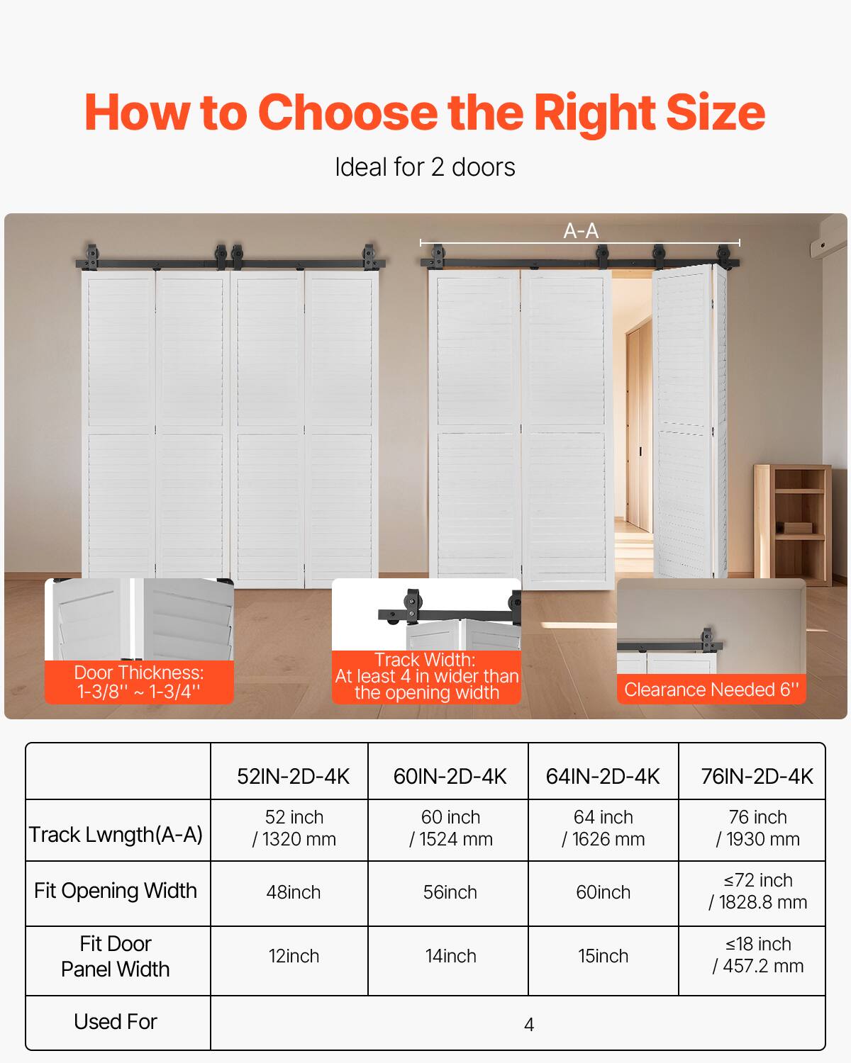 How to Choose the Right Size

Ideal for 2 doors

A-A Door Thickness: 1-3/8" - 1-3/4"
Track Width: At least 4" wider than the opening width
Clearance Needed: 6"

52IN-2D-4K
Track Length (A-A): 52 inch / 1320 mm
Fit Opening Width: 48 inch
Fit Door Panel Width: 12 inch
Used For: 4

60IN-2D-4K
Track Length (A-A): 60 inch / 1524 mm
Fit Opening Width: 56 inch
Fit Door Panel Width: 14 inch
Used For: 4

64IN-2D-4K
Track Length (A-A): 64 inch / 1626 mm
Fit Opening Width: 60 inch
Fit Door Panel Width: 15 inch
Used For: 4

76IN-2D-4K
Track Length (A-A): 76 inch / 1930 mm
Fit Opening Width: ≤72 inch / 1828.