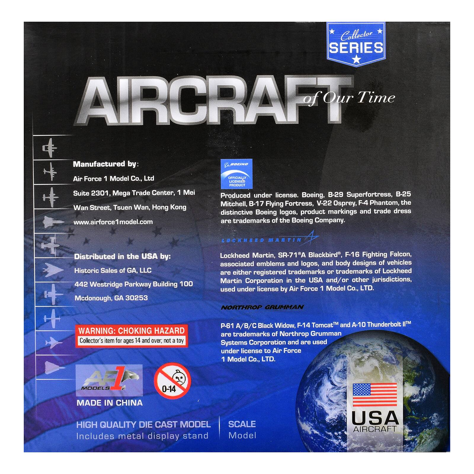 Collector SERIES AIRCRAFT of Our Time

Manufactured by:  
Air Force 1 Model Co., Ltd  
Suite 2301, Mega Trade Center, 1 Mei Wan Street, Tsuen Wan, Hong Kong  
www.airforce1model.com

Produced under license. Boeing, B-29 Superfortress, B-25 Mitchell, B-17 Flying Fortress, V-22 Osprey, F4 Phantom, the distinctive Boeing logos, product markings and trade dress are trademarks of the Boeing Company.

Distributed in the USA by:  
Historic Sales of GA, LLC  
442 Westridge Parkway Building 100  
Mcdonough, GA 30253

Lockheed Martin, SR-71A Blackbird", F-16 Fighting Falcon, associated emblems and logos, and body designs of vehicles are either registered trademarks or trademarks of Lockheed Martin Corporation in the USA and/or other jurisdictions, used under license by Air Force 1 Model Co., LTD.

NORTHROP GRUMMAN  
P-61 A/B/C Black Widow, F-14 Tomcat™ and A-10 Thunderbolt II™  
are trademarks of Northrop Grumman  
