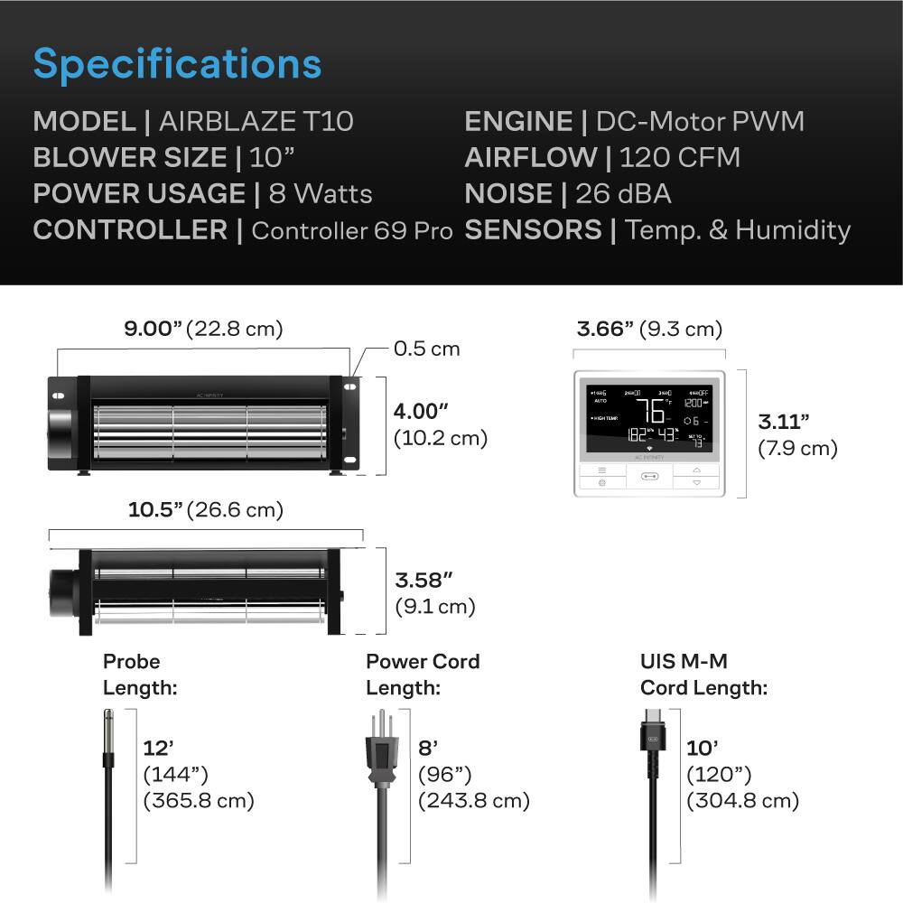 Specifications  
MODEL | AIRBLAZE T10  
BLOWER SIZE | 10"  
POWER USAGE | 8 Watts  
CONTROLLER | Controller 69 Pro  
SENSORS | Temp. & Humidity  

ENGINE | DC-Motor PWM  
AIRFLOW | 120 CFM  
NOISE | 26 dBA  

9.00" (22.8 cm)  
0.5 cm  
4.00" (10.2 cm)  
10.5" (26.6 cm)  
3.58" (9.1 cm)  

3.66" (9.3 cm)  
3.11" (7.9 cm)  

Probe Length:  
12' (144") (365.8 cm)  

Power Cord Length:  
8' (96") (243.8 cm)  

UIS M-M Cord Length:  
10' (120") (304.8 cm)