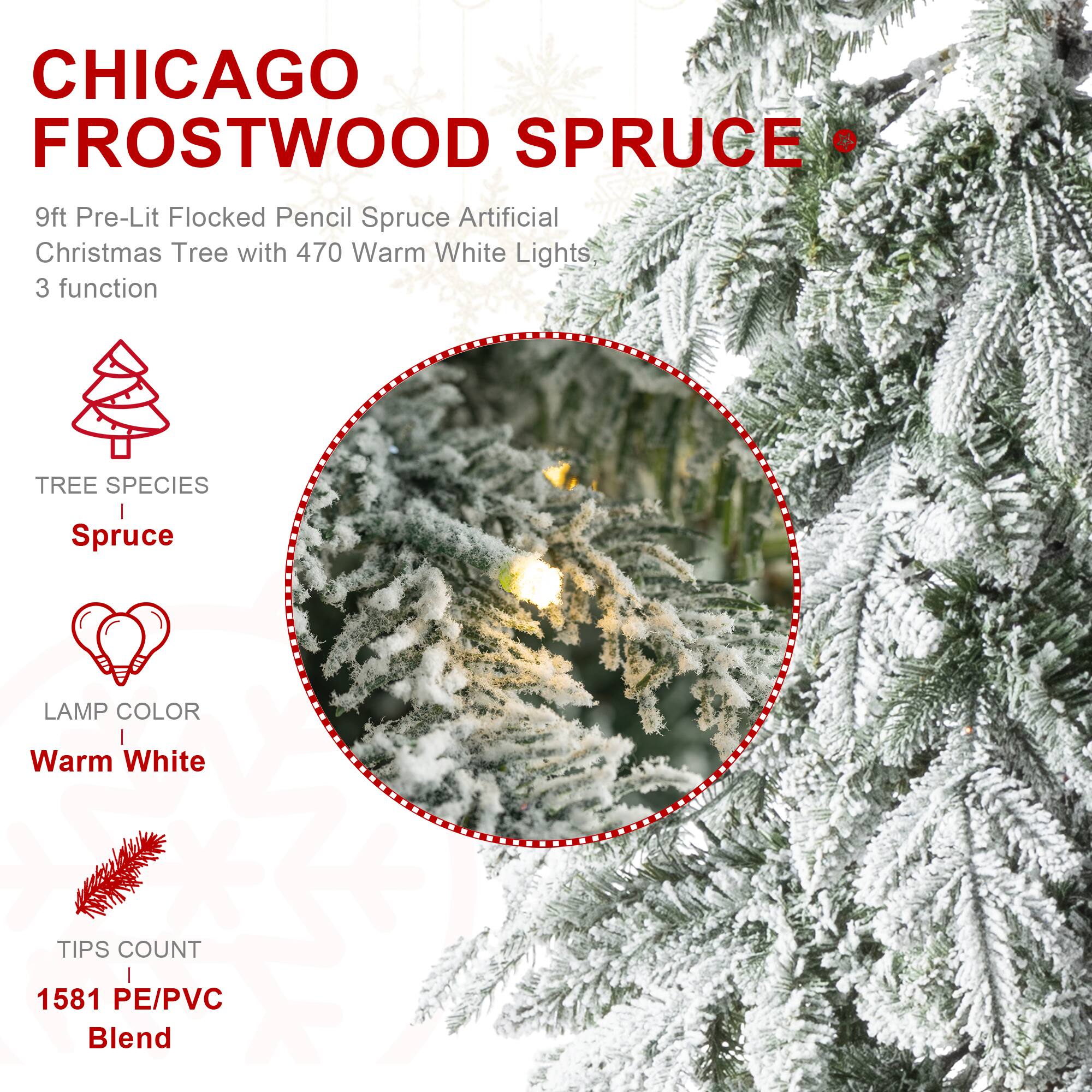 CHICAGO FROSTWOOD SPRUCE  
9ft Pre-Lit Flocked Pencil Spruce Artificial Christmas Tree with 470 Warm White Lights  
3 function

TREE SPECIES  
Spruce

LAMP COLOR  
Warm White

TIPS COUNT  
1581 PE/PVC Blend