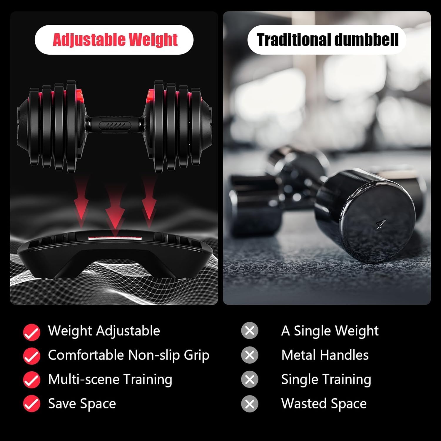 Adjustable Weight  
Traditional dumbbell  

Weight Adjustable  
Comfortable Non-slip Grip  
Multi-scene Training  
Save Space  

A Single Weight  
Metal Handles  
Single Training  
Wasted Space