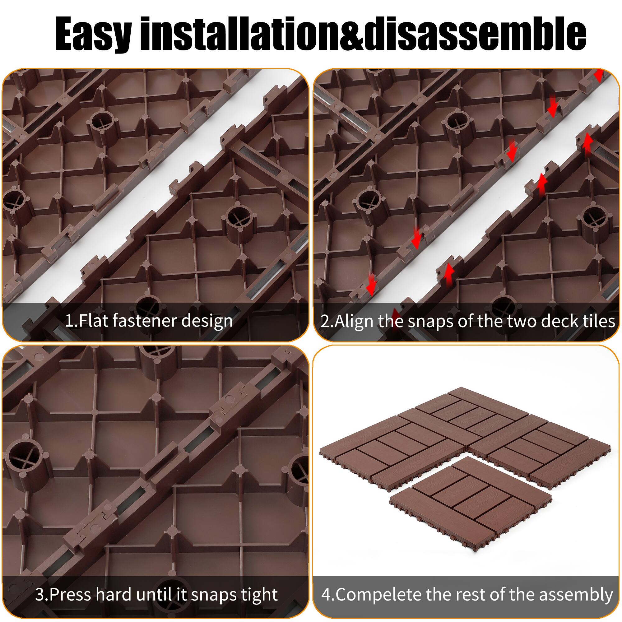 Easy installation & disassemble

1. Flat fastener design
2. Align the snaps of the two deck tiles
3. Press hard until it snaps tight
4. Complete the rest of the assembly