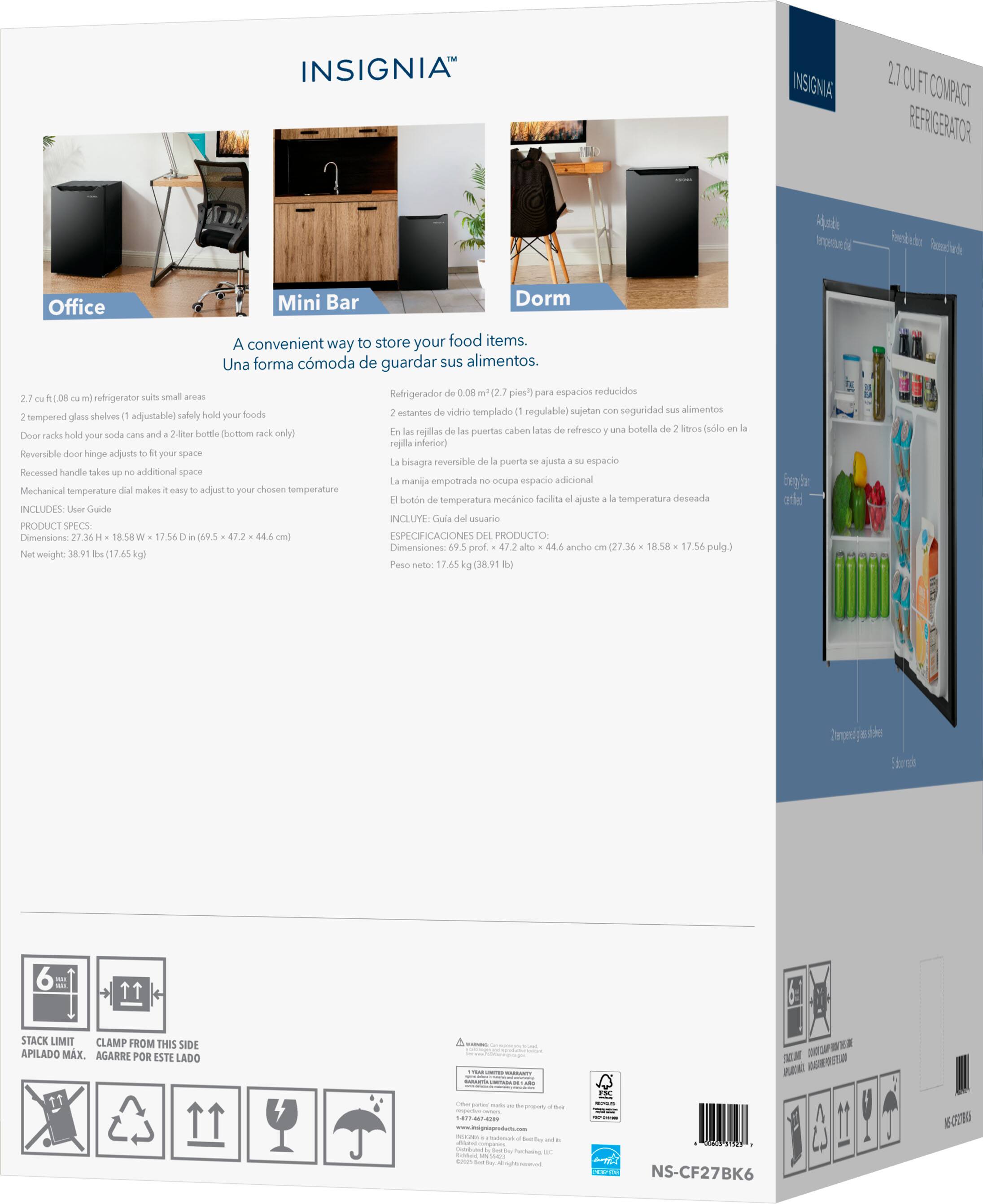 **INSIGNIA™**

**2.7 CU FT COMPACT REFRIGERATOR**

**Office**

A convenient way to store your food items.  
Una forma cómoda de guardar sus alimentos.

- 2.7 cu ft. (0.08 m³) refrigerator suits small areas
- 2 tempered glass shelves (1 adjustable) safely hold your foods
- Door racks hold your soda cans and a 2-liter bottle (bottom rack only)
- Reversible door hinge adjusts to your space
- Recessed handle takes up no additional space
- Mechanical temperature dial makes it easy to adjust to your chosen temperature
- INCLUDES: User Guide

**PRODUCT SPECS**

Dimensions: 27.36 H x 18.58 W x 17.56 D (69.5 cm x 47.2 cm x 44.6 cm)  
Net weight: 38.91 lbs (17.65 kg)

**Mini Bar**

A convenient way to store your food items.  
Una forma cómoda de guardar sus alimentos.

- Refrigerador de 0.08 m³ (2.7 pies³) para espacios reduc