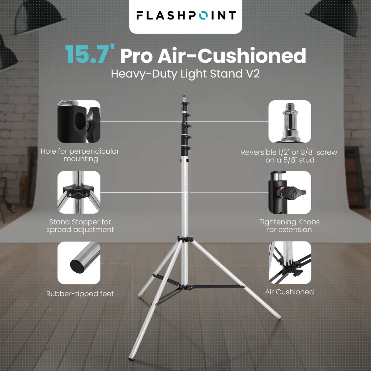 FLASHPOINT  
15.7" Pro Air-Cushioned Heavy-Duty Light Stand V2  
- Hole for perpendicular mounting  
- Reversible 1/2" or 3/8" screw on a 5/8" stud  
- Stand Stopper for spread adjustment  
- Tightening Knobs for extension  
- Rubber-tipped feet  
- Air Cushioned