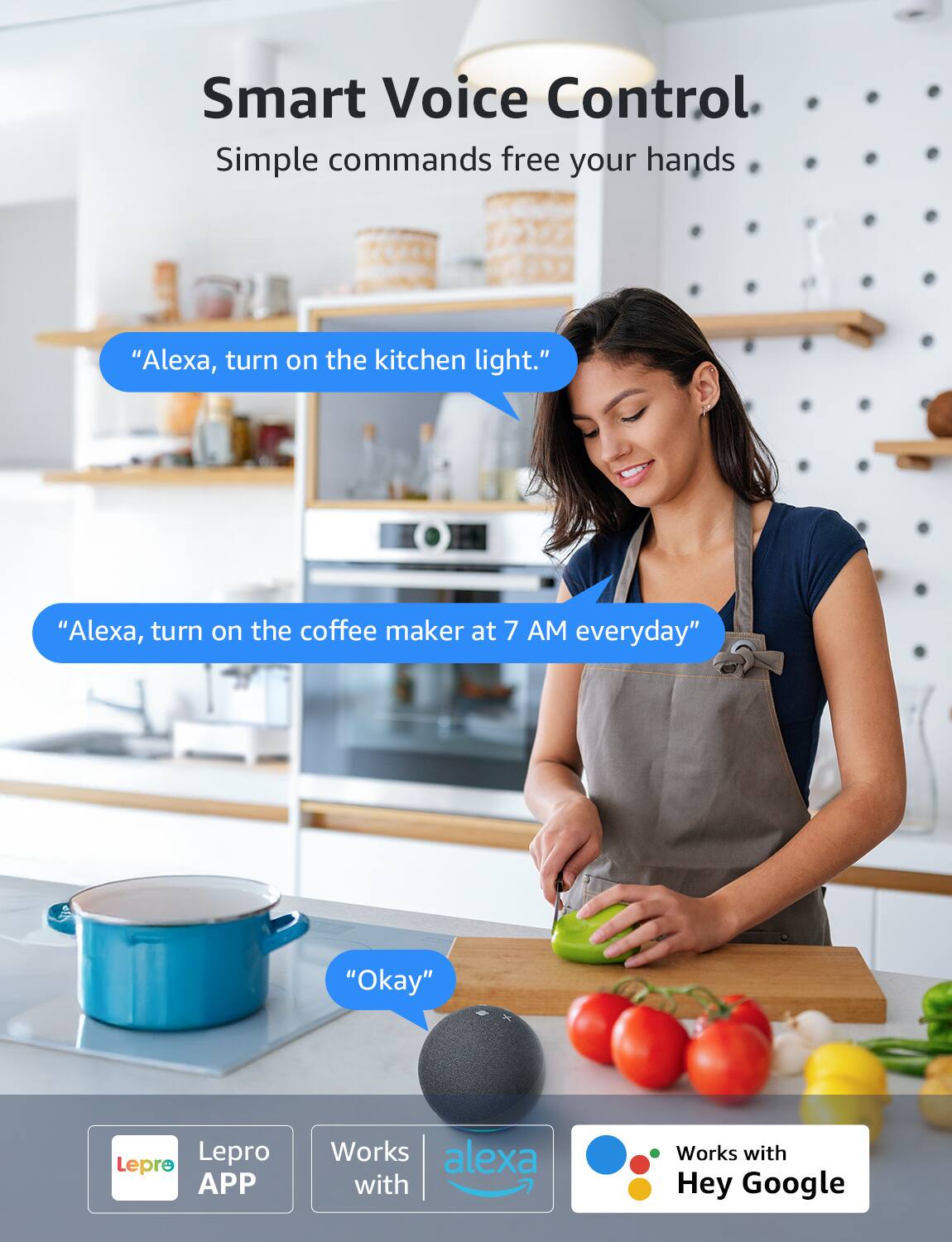 Smart Voice Control  
Simple commands free your hands  

"Alexa, turn on the kitchen light."  
"Alexa, turn on the coffee maker at 7 AM everyday"  
"Okay"  

Lepre APP  
Works with Alexa  
Works with Hey Google