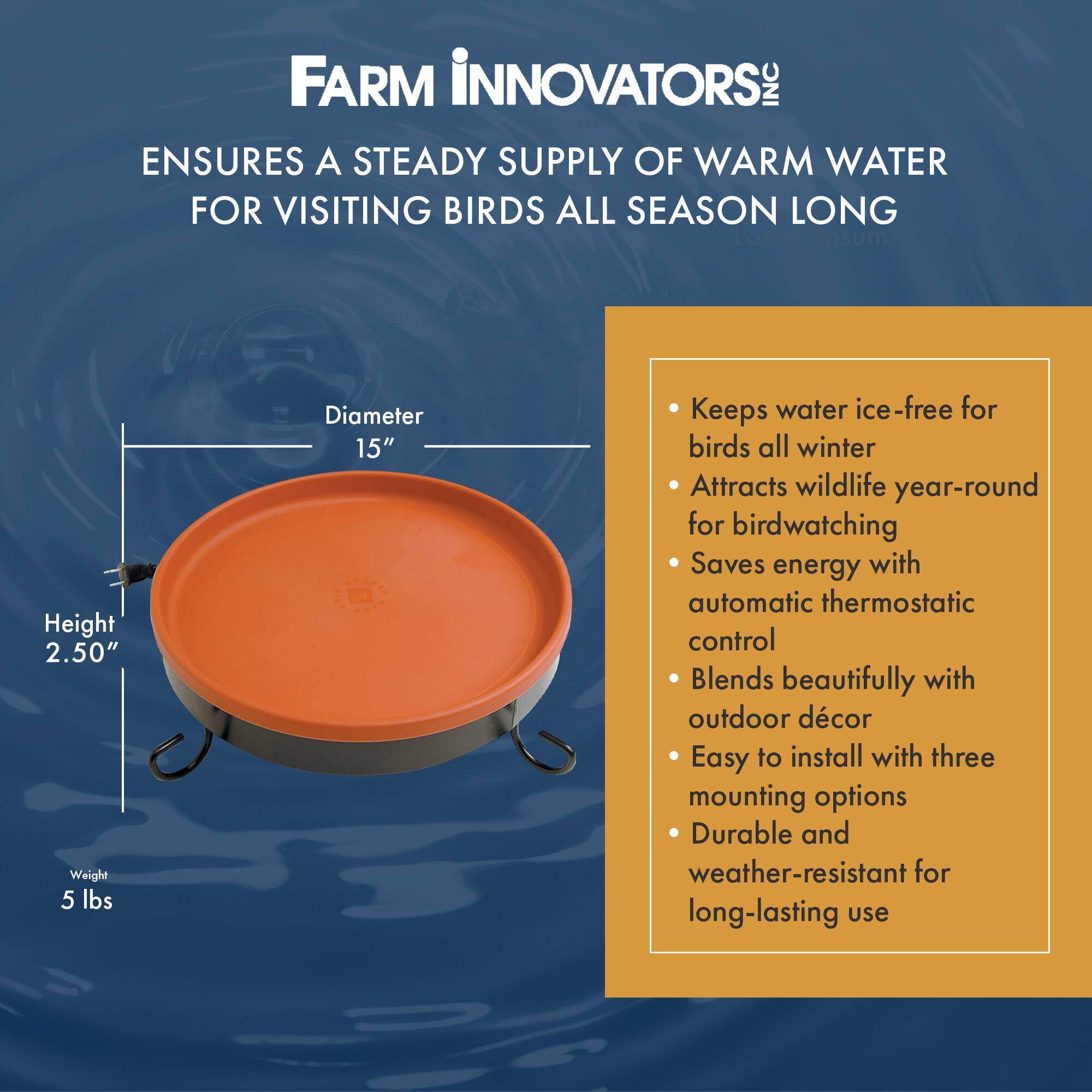 FARM INNOVATORS: INC  
ENSURES A STEADY SUPPLY OF WARM WATER FOR VISITING BIRDS ALL SEASON LONG  

- Height: 2.50"  
- Weight: 5 lbs  
- Diameter: 15"  

- Keeps water ice-free for birds all winter  
- Attracts wildlife year-round for birdwatching  
- Saves energy with automatic thermostatic control  
- Blends beautifully with outdoor décor  
- Easy to install with three mounting options  
- Durable and weather-resistant for long-lasting use