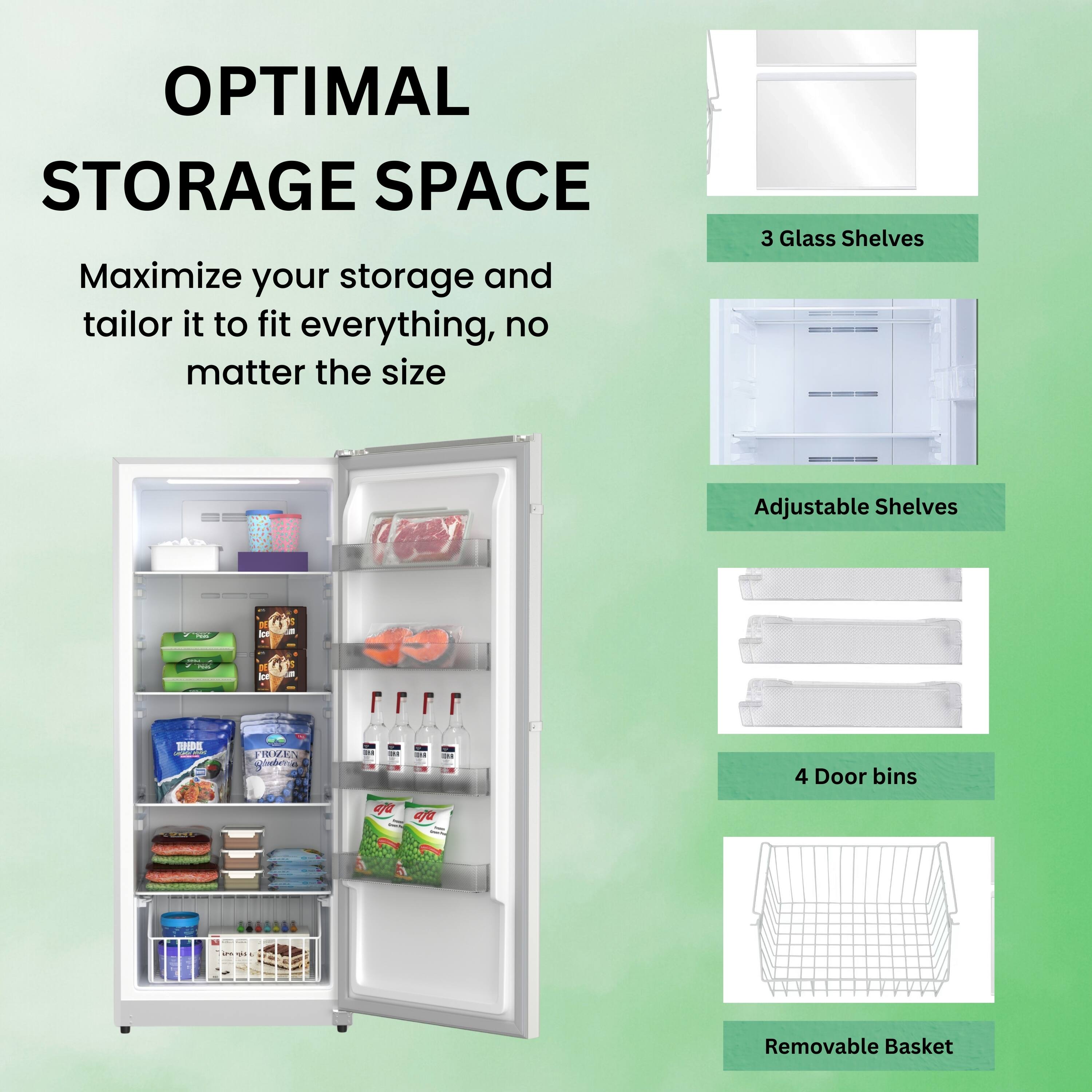 OPTIMAL STORAGE SPACE

Maximize your storage and tailor it to fit everything, no matter the size

- 3 Glass Shelves
- Adjustable Shelves
- 4 Door bins
- Removable Basket