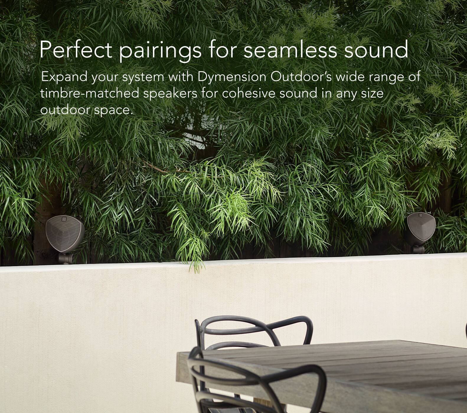 Perfect Pairings for Seamless Sound: Expand Your System with Dymension Outdoor's Wide Range of Timbre-Matched Speakers for Cohesive Sound in Any Size Outdoor Space.