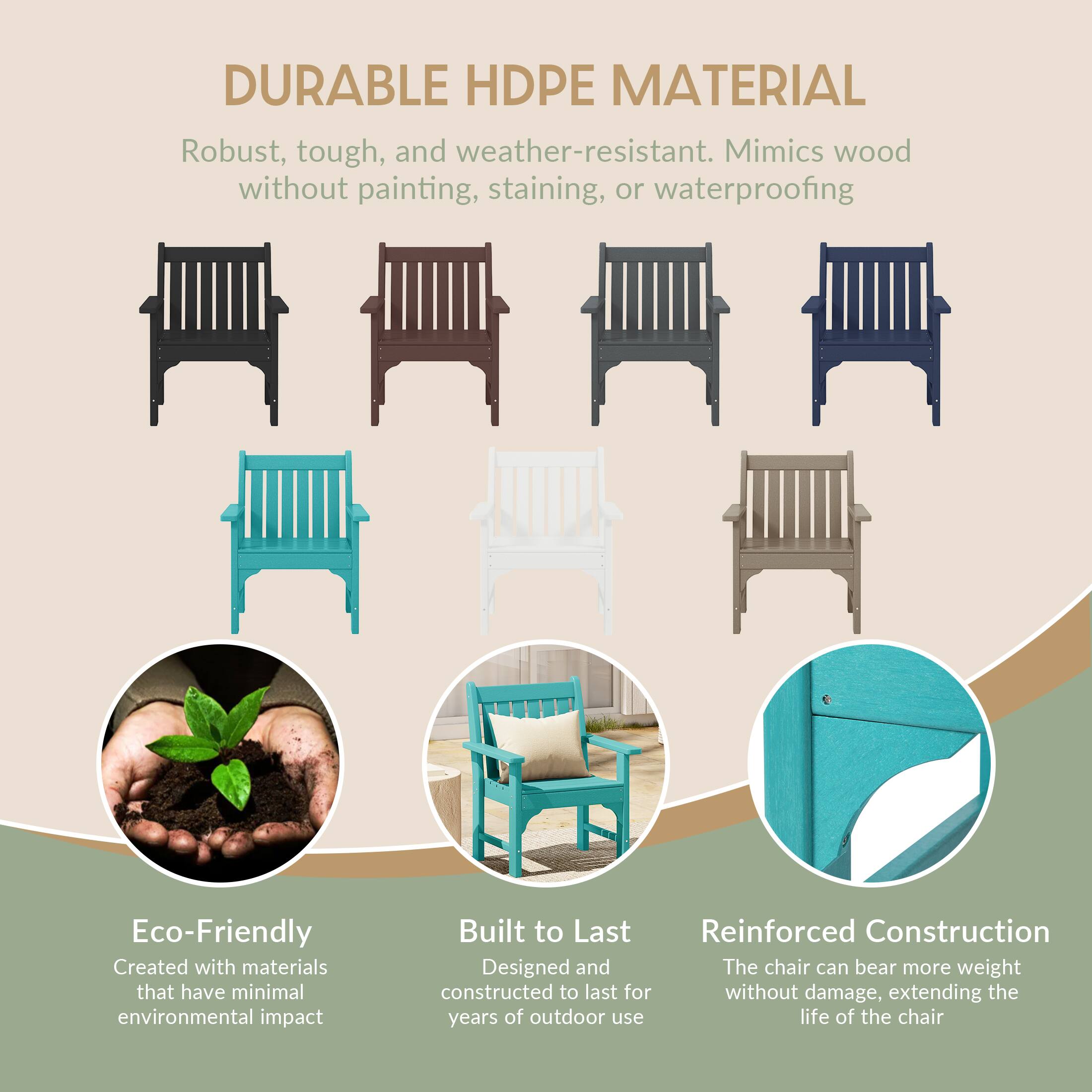 DURABLE HDPE MATERIAL  
Robust, tough, and weather-resistant. Mimics wood without painting, staining, or waterproofing

Eco-Friendly  
Created with materials that have minimal environmental impact

Built to Last  
Reinforced Construction  
Designed and constructed to last for years of outdoor use

Reinforced Construction  
The chair can bear more weight without damage, extending the life of the chair
