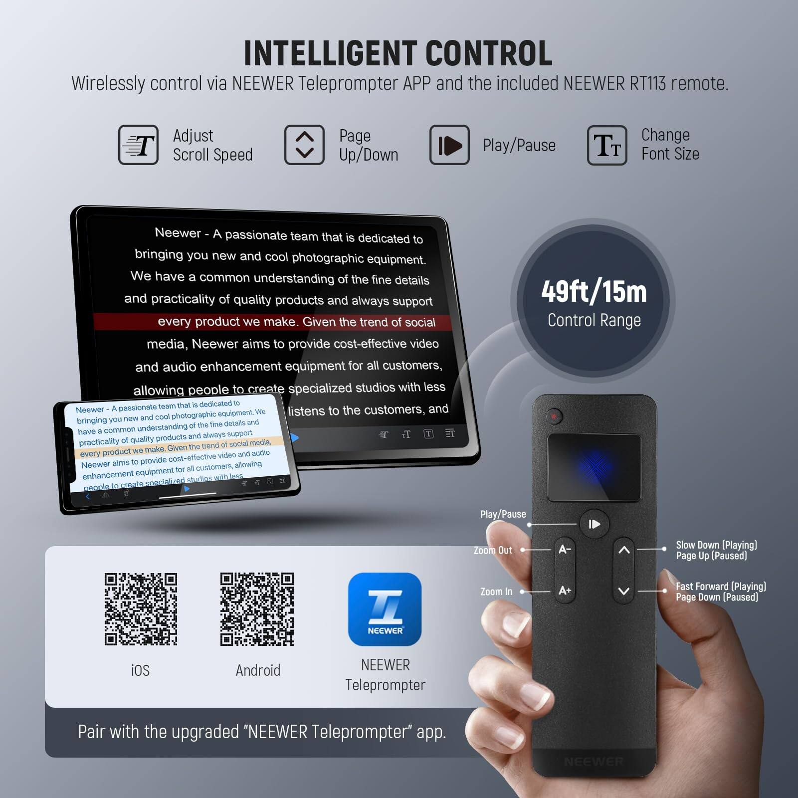 INTELLIGENT CONTROL  
Wirelessly control via NEEWER Teleprompter APP and the included NEEWER RT113 remote.  
Adjust Scroll Speed  
Page Up/Down  
Play/Pause  
Change Font Size  

Neewer - A passionate team that is dedicated to bringing you new and cool photographic equipment. We have a common understanding of the fine details and practicality of quality products and always support every product we make. Given the trend of social media, Neewer aims to provide cost-effective video and audio enhancement equipment for all customers, allowing people to create specialized studios with less.  

49ft/15m Control Range  

Pair with the upgraded "NEEWER Teleprompter" app.  

iOS  
Android  

NEEWER Teleprompter  

Play/Pause  
Zoom In  
Zoom Out  
Slow Down [Playing] Page Up [Paused]  
Fast Forward [Playing] Page Down [Paused]