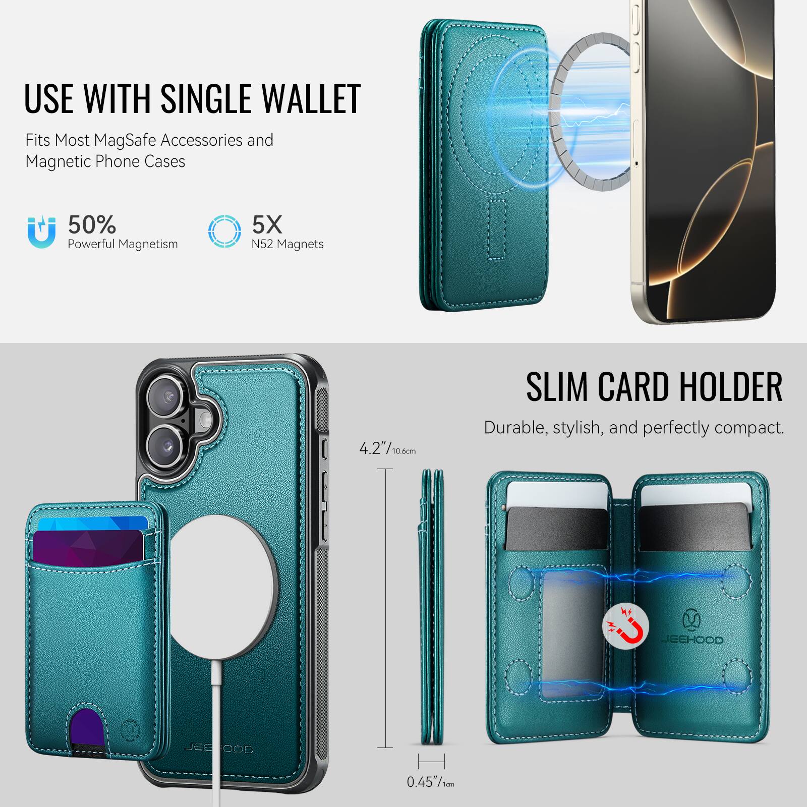 USE WITH SINGLE WALLET  
Fits Most MagSafe Accessories and Magnetic Phone Cases  

50% Powerful Magnetism  
5X N52 Magnets  

SLIM CARD HOLDER  
Durable, stylish, and perfectly compact.  

4.2"/10.6cm  
0.45"/1cm  

JEEHOOD