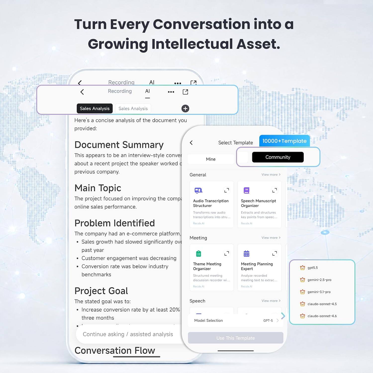 Turn Every Conversation into a Growing Intellectual Asset.

Recording Recording
AI
Sales Analysis
Sales Analysis

Here's a concise analysis of the document you provided:

Document Summary
This appears to be an interview-style conversation about a recent project the speaker worked on at a previous company.

Main Topic
The project focused on improving the company's online sales performance.

Problem Identified
The company had an e-commerce platform:
- Sales growth had slowed significantly over the past year
- Customer engagement was decreasing
- Conversion rate was below industry benchmarks

Project Goal
The stated goal was to:
- Increase conversion rate by at least 20% in three months

Continue asking / assisted analysis

Conversation Flow

Select Template
10000+Template

Mine
Community

Audio Transcription Structurer
Transforms raw audio transcriptions into structured text
Record AI

Speech Manuscript Organizer
Extracts and structures key points from speech
Record AI

Meeting
Theme Meeting Organizer
Structured meeting discussion recorder with AI
Record AI

Meeting Planning Expert
Analyze recorded meeting text to extract key points
Record AI

Speech
Model Selection
GPT-5
gpt5.5
gemini-2.5-pro
gemini-3.1-pro
cla