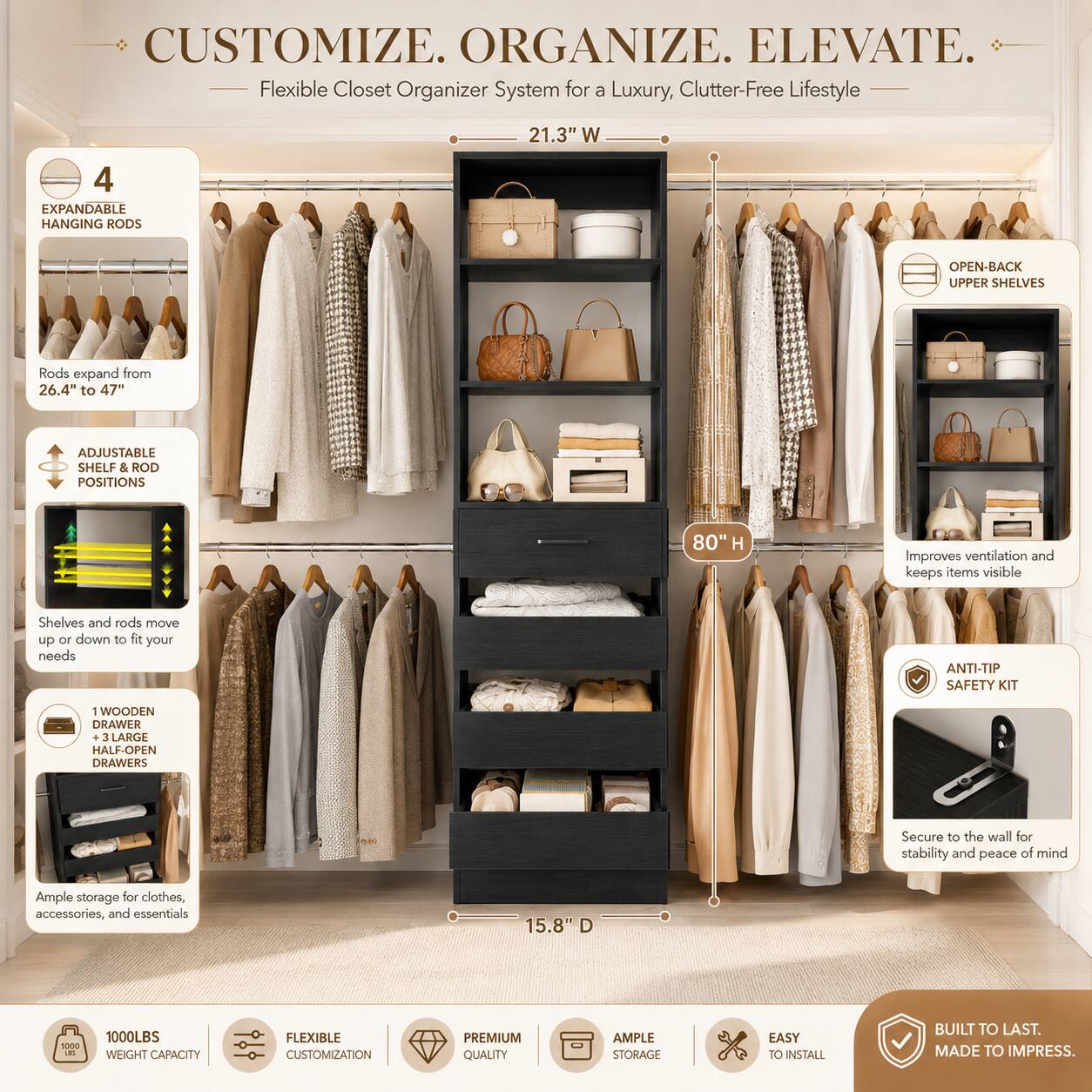 CUSTOMIZE. ORGANIZE. ELEVATE.  
Flexible Closet Organizer System for a Luxury, Clutter-Free Lifestyle  

21.3" W  
4 EXPANDABLE HANGING RODS  
Rods expand from 26.4" to 47"  
ADJUSTABLE SHELF & ROD POSITIONS  
Shelves and rods move up or down to fit your needs  
OPEN-BACK UPPER SHELVES  
Improves ventilation and keeps items visible  
1 WOODEN DRAWER  
3 LARGE HALF-OPEN DRAWERS  
Secure to the wall for stability and peace of mind  
Ample storage for clothes, accessories, and essentials  
15.8" D  
1000LBS WEIGHT CAPACITY  
FLEXIBLE CUSTOMIZATION  
PREMIUM QUALITY  
AMPLE STORAGE  
EASY TO INSTALL  
BUILT TO LAST. MADE TO IMPRESS.