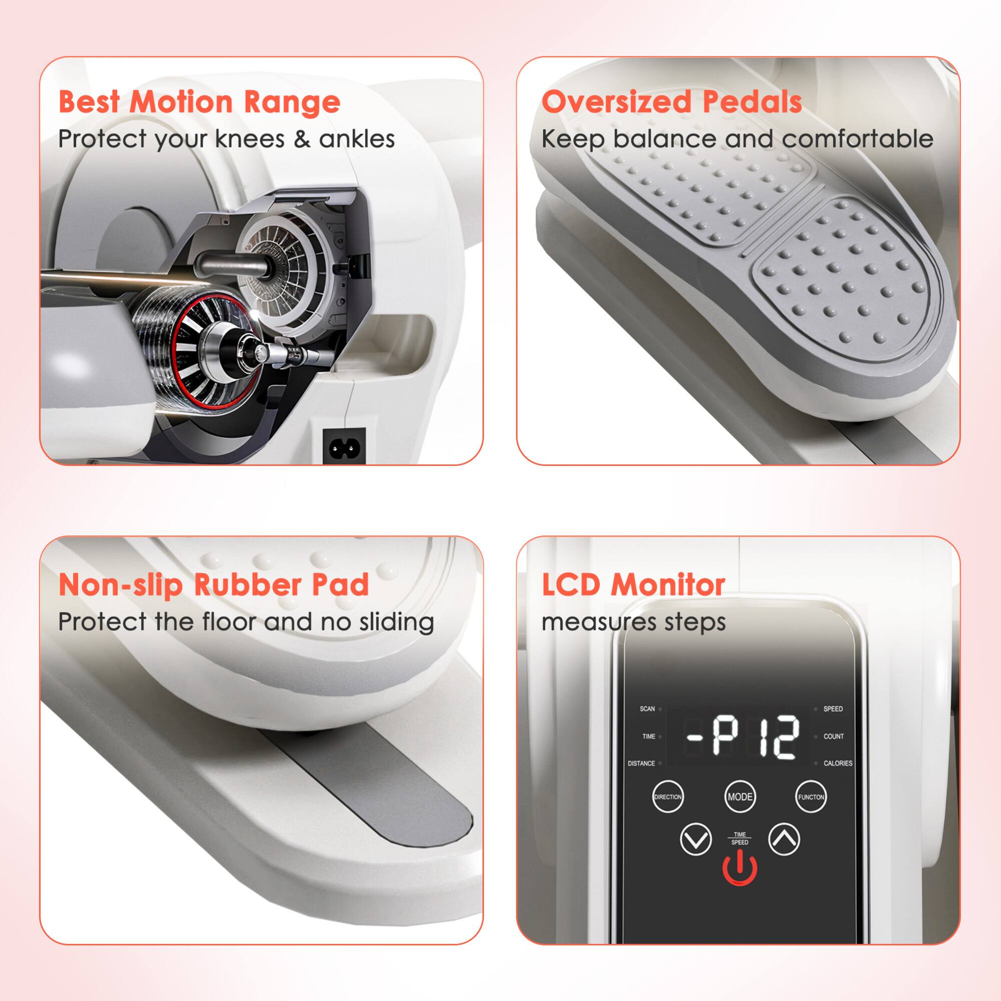 Best Motion Range  
Protect your knees & ankles  

Oversized Pedals  
Keep balance and comfortable  

Non-slip Rubber Pad  
Protect the floor and no sliding  

LCD Monitor  
measures steps